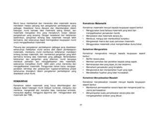 Murid harus membentuk dan meneroka idea matematik secara                Kemahiran Matematik
mendalam melalui peluang dan pengalaman pembelajaran yang
pelbagai. Kesedaran harus dipupuk dan dikembangkan dalam                Kemahiran matematik merujuk kepada keupayaan seperti berikut:
kalangan murid bahawa idea matematik saling berkait, dan                • Menggunakan laras bahasa matematik yang betul dan
matematik merupakan ilmu yang menyeluruh; bukan cebisan                   mengaplikasikan penaakulan mantik.
pengetahuan yang terasing. Dengan kesedaran dan kefahaman               • Menyatakan idea matematik secara jitu.
sedemikian, pengertian tentang idea matematik menjadi lebih             • Membuat, menguji dan membuktikan konjektur.
bermakna, dan seterusnya dapat meningkatkan keupayaan murid
                                                                        • Mengekstrak makna dari suatu penulisan matematik.
untuk mengaplikasikan matematik.
                                                                        • Menggunakan matematik untuk memperihalkan dunia fizikal.
Peluang dan pengalaman pembelajaran pelbagai yang disediakan
seharusnya melibatkan murid secara aktif dalam pembelajaran             Kemahiran Menganalisis
matematik, membantu murid membentuk kefahaman mendalam
tentang konsep matematik, dan membentuk pengertian yang lebih           Kemahiran menganalisis merujuk kepada keupayaan seperti
bermakna tentang idea matematik yang pelbagai. Berlandaskan             berikut:
kefahaman dan pengertian yang dibentuk, murid berupaya                  • Berfikir secara jelas.
membuat perkaitan dan mengaplikasikan idea matematik,                   • Memberi perhatian dan penelitian kepada setiap aspek.
seterusnya menjadikan murid lebih yakin untuk meneroka dan              • Memanipulasi idea yang tepat, jitu dan terperinci,
mengaplikasikan matematik. Penggunaan bahan bantu mengajar,             • Memahami penaakulan yang kompleks,
peralatan teknologi dan pelaksanaan tugasan/amali/kerja projek
                                                                        • Mengkonstruk dan mempertahan hujah yang logik.
seharusnya dirangkum dalam pengalaman pembelajaran yang
disediakan untuk murid.                                                 • Mendebatkan hujahan yang tidak munasabah.

                                                                        Kemahiran Menyelesaikan Masalah
KEMAHIRAN                                                               Kemahiran menyelesaikan masalah merujuk kepada keupayaan
Kemahiran dalam matematik yang harus dikembangkan dan                   seperti berikut:
dipupuk dalam kalangan murid meliputi numerasi, mengukur dan            • Membentuk permasalahan secara tepat dan mengenal pasti isu
membina, mengendali dan mentafsir data, manipulasi aritmetik,              utama permasalahan.
manipulasi algebra, mengguna algoritma dan menggunakan alat             • Menyampaikan suatu penyelesaian secara jelas dan
matematik dan TMK.                                                         mengeksplisitkan andaian yang dibuat.



                                                                 xiii
 