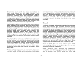 Berkomunikasi sesama sendiri atau dengan rakan sebaya, ibu               murid dapat menjana, menjelaskan dan berkongsi idea matematik
bapa, orang dewasa dan guru dapat membantu murid                         melalui pelbagai bentuk komunikasi dalam pelbagai persekitaran.
menggambarkan, menjelaskan dan memperkukuhkan idea dan                   Murid yang sentiasa diberi peluang dan galakan untuk bercakap,
pemahaman matematik mereka. Bagi memastikan berlakunya                   membaca, menulis dan mendengar semasa pengajaran dan
proses penjanaan, perkongsian dan peningkatan pemahaman,                 pembelajaran matematik, akan dapat berkomunikasi untuk
murid perlu diberi peluang untuk membahaskan idea matematik              mempelajari matematik dan belajar untuk berkomunikasi secara
mereka secara analitis dan sistematik. Komunikasi yang melibatkan        matematik.
pelbagai perspektif dan sudut pendapat dapat membantu murid
meningkatkan pemahaman matematik dengan lebih baik.
                                                                         Menaakul
Aspek yang penting dalam komunikasi berkesan dalam matematik
adalah keupayaan untuk memberikan penerangan dengan efektif,             Penaakulan merupakan asas penting untuk memahami matematik
dan memahami dan mengaplikasi notasi matematik dengan betul.             dengan lebih berkesan dan menjadikan pengertian tentang
Murid perlu menggunakan laras bahasa dan simbol matematik                matematik lebih bermakna. Perkembangan penaakulan matematik
dengan betul bagi memastikan sesuatu idea matematik dapat                berkait rapat dengan perkembangan intelek dan komunikasi murid.
dijelaskan dengan tepat. Komunikasi secara matematik juga                Penaakulan berupaya mengembangkan bukan sahaja kapasiti
melibatkan penggunaan pelbagai media seperti carta, graf,                pemikiran logikal malah turut meningkatkan kapasiti pemikiran kritis
manipulatif, kalkulator, komputer dan lain-lain. Murid seharusnya        yang juga merupakan asas kepada pemahaman matematik secara
dapat menggunakan media yang berbeza tersebut bagi                       mendalam dan bermakna. Bagi mencapai objektif ini, murid harus
menjelaskan idea matematik dan menyelesaikan sesuatu masalah             dilatih dan dibimbing untuk membuat konjektur, membuktikan
matematik.                                                               konjektur, memberi penerangan logikal, menganalisa, membuat
                                                                         pertimbangan, menilai dan memberi justifikasi terhadap semua
Komunikasi berkesan memerlukan persekitaran yang sentiasa peka           aktiviti matematik. Selain itu, guru perlu menyediakan ruang dan
terhadap keperluan murid untuk berasa selesa semasa bercakap,            peluang untuk perbincangan matematik yang bukan sahaja
bertanya soalan, menjawab soalan dan menghuraikan pernyataan             engaging tetapi membolehkan setiap murid terlibat dengan baik.
kepada rakan sekelas dan juga guru. Murid perlu diberi peluang
untuk berkomunikasi secara aktif dalam pelbagai suasana,                 Penaakulan boleh dilakukan secara induktif melalui aktiviti
contohnya berkomunikasi semasa melakukan aktiviti secara                 matematik yang melibatkan pengenalpastian pola dan membuat
berpasangan, berkumpulan atau memberi penerangan kepada                  kesimpulan berdasarkan pola tersebut.
seluruh kelas.
                                                                         Elemen penaakulan dalam pengajaran dan pembelajaran
Penilaian terhadap keupayaan murid untuk berkomunikasi secara            mengelakkan murid dari menganggap matematik sebagai hanya
matematik dengan berkesan perlu menunjukkan bukti bahawa                 satu set prosedur atau algoritma yang perlu diikuti bagi



                                                                    xv
 