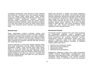 mendapatkan penyelesaian, tanpa memahami konsep matematik                 Apabila idea matematik ini dikaitkan pula dengan pengalaman
yang sebenarnya. Penaakulan bukan saja mengubah paradigma                 seharian di dalam dan di luar sekolah, murid akan lebih menyedari
murid dari sekadar belajar kepada berfikir, malah memberi                 kegunaan, kepentingan, kekuatan dan keindahan matematik. Selain
pengupayaan intelektual apabila murid dibimbing dan dilatih untuk         itu murid berpeluang menggunakan matematik secara kontekstual
membuat konjektur, membuktikan konjektur, memberikan                      dalam bidang ilmu yang lain dan dalam kehidupan seharian
penerangan logikal, menganalisa, menilai dan memberi justifikasi          mereka. Model matematik digunakan untuk menerangkan situasi
terhadap semua aktiviti matematik. Latihan sedemikian membentuk           kehidupan sebenar secara matematik. Murid akan mendapati
murid yang yakin dengan diri sendiri dan tabah selaras dengan             kaedah ini boleh digunakan untuk mencari penyelesaian sesuatu
hasrat untuk membentuk pemikir matematik yang berkeupayaan                masalah atau untuk meramal kemungkinan sesuatu situasi
tinggi.                                                                   berdasarkan model matematik tersebut.


Membuat Kaitan                                                            Menyelesaikan Masalah

Dalam melaksanakan kurikulum matematik, peluang untuk                     Penyelesaian masalah merupakan fokus utama dalam pengajaran
membuat kaitan perlu diwujudkan supaya murid dapat mengaitkan             dan pembelajaran matematik. Justeru, pengajaran dan
pengetahuan konseptual dan prosedural serta dapat mengaitkan              pembelajaran perlu melibatkan kemahiran penyelesaian masalah
topik-topik dalam matematik khususnya dan matematik dengan                secara komprehensif dan merentasi keseluruhan kurikulum.
bidang lain secara amnya. Ini akan meningkatkan kefahaman murid           Perkembangan kemahiran penyelesaian masalah perlu diberi
dalam matematik dan menjadikan matematik lebih jelas, bermakna            penekanan sewajarnya supaya murid dapat menyelesaikan
dan menarik bagi mereka.                                                  pelbagai masalah secara berkesan. Kemahiran ini melibatkan
                                                                          langkah-langkah seperti berikut:
Kurikulum Matematik umumnya terdiri daripada beberapa bidang              •   Memahami dan mentafsirkan masalah.
diskrit seperti penghitungan, geometri, algebra, pengukuran dan
                                                                          •   Merancang strategi penyelesaian.
penyelesaian masalah. Tanpa membuat kaitan antara bidang-
                                                                          •   Melaksanakan strategi.
bidang ini, murid akan belajar dan mengingati terlalu banyak
konsep dan kemahiran secara berasingan. Sebaliknya, dengan                •   Menyemak semula penyelesaian.
mengenali bagaimana konsep atau kemahiran dalam bidang yang
berbeza berhubung kait antara satu sama lain, matematik akan              Kepelbagaian penggunaan strategi umum dalam penyelesaian
dilihat dan dipelajari sebagai satu disiplin ilmu yang menyeluruh         masalah, termasuk langkah-langkah penyelesaiannya harus
serta lebih mudah difahami.                                               diperluaskan lagi penggunaannya dalam mata pelajaran ini. Dalam
                                                                          menjalankan aktiviti pembelajaran untuk membina kemahiran
                                                                          penyelesaian masalah ini, perkenalkan masalah yang berasaskan

                                                                    xvi
 