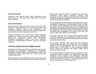 Standard Kandungan                                                      belajar melalui pengalaman sendiri. Pendekatan inkuiri penemuan
                                                                        berpusatkan murid dengan berbantukan teknologi yang
Kenyataan umum tentang domain kognitif (pengetahuan) dan                bersesuaian, tuntas dan berkesan digunakan secara meluas untuk
efektif (sikap dan nilai) yang boleh dicapai oleh murid dalam           menjadikan pengalaman pembelajaran matematik menyeronokkan,
sesuatu subtopik.                                                       bermakna, berguna dan mencabar.

                                                                        Proses pengajaran dan pembelajaran matematik sekolah rendah
Standard Pembelajaran                                                   menggalakkan penggunaan mempelbagaikan kaedah mengajar.
                                                                        Guru boleh memilih pendekatan dan kaedah pengajaran dan
Kenyataan khusus tentang apa yang murid patut tahu dan boleh
                                                                        pembelajaran yang sesuai dengan kebolehan murid. Keberkesanan
lakukan dari segi pengetahuan atau konsep yang difahami dan
                                                                        pengajaran dan pembelajaran bergantung pada pengolahan teknik
keupayaan melakukan sesuatu yang membolehkan murid
                                                                        dan penggunaan bahan bantu belajar serta teknologi yang dapat
menunjukkan profisiensi mereka dalam pemerolehan pengetahuan,
                                                                        merangsang dan menggalakkan murid berfikir secara kritis dan
kemahiran dan nilai dalam bentuk yang boleh diukur.
                                                                        kreatif, inovatif, berkomunikasi, dan berinteraksi.
Standard Pembelajaran tidak menunjukkan langkah pengajaran
                                                                        Pemupukan sikap dan nilai murni perlu dipertimbangkan apabila
pembelajaran. Ini bertujuan memberi ruang dan peluang diberikan
                                                                        merancang pengajaran dan pembelajaran sesuatu kemahiran.
kepada guru menggunakan kreativiti dalam menyediakan
                                                                        Penerapan nilai murni boleh dilakukan bersesuaian dengan konteks
persekitaran pembelajaran kondusif untuk murid membentuk
                                                                        isi pelajaran dan terancang.
konsep dan mengembangkan kemahiran, sikap dan nilai dalam
matematik.
                                                                        Unsur sejarah, patriotism, alam sekitar dan sains diterapkan
                                                                        mengikut kesesuaian tajuk untuk membolehkan murid menghayati
                                                                        matematik dan memberangsangkan lagi minat murid terhadap
STRATEGI PENGAJARAN DAN PEMBELAJARAN                                    sesuatu tajuk itu. Unsur sejarah ini boleh merupakan peristiwa
                                                                        tertentu tentang ahli matematik atau sejarah ringkas tentang
Pembelajaran Matematik yang berfikrah dijelmakan dalam amalan
                                                                        sesuatu konsep atau simbol.
pengajaran dan pembelajaran. Pengajaran dan pembelajaran
dilaksanakan berpandu kepada prinsip pembelajaran masteri dan
                                                                        Untuk mempertingkatkan pemikiran murid yang analitis dan kreatif,
pembelajaran berlaku secara akses dan terarah kendiri serta
                                                                        penyelesaian masalah merupakan satu aspek penting yang perlu
mengikut kadar sendiri.
                                                                        diserapkan dalam pengajaran dan pembelajaran matematik.
                                                                        Penyelesaian masalah yang dikemukakan hendaklah bersesuaian
Strategi pengajaran dan pembelajaran haruslah berpusatkan murid
                                                                        dengan tahap murid. Di samping itu, murid juga digalakkan untuk
bagi membolehkan mereka berinteraksi dan menguasai kemahiran
                                                                        berkomunikasi dan berani membuat keputusan.


                                                                  xix
 