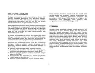 KREATIVITI DAN INOVASI                                                  Proses membina kemahiran secara kreatif dan inovatif boleh
                                                                        bermula daripada fasa persediaan, imaginasi, perkembangan dan
Terdapat banyak definisi kreativiti, menurut Kamus Dewan, 1997          tindakan dalam persediaan perancangan pengajaran dan
kreativiti bermaksud kemampuan atau kebolehan mencipta.                 pembelajaran di bilik darjah. Melalui proses ini, pengajaran dan
Manakala menurut PPK, 1999 kreativiti merupakan kebolehan               pembelajaran   yang     berfokuskan     murid    terbentuk   bagi
mencerna dan menghasilkan idea baru dan asli. Idea tersebut             menggerakkan kemahiran kreatif di kalangan murid.
dihasilkan melalui ilham atau gabungan idea yang ada.

Kreativiti hendaklah diterapkan dengan berkesan dalam Pengajaran
dan Pembelajaran di mana guru perlu kreatif dan inovatif dalam
                                                                        PENILAIAN
memainkan peranannya sebagai pencetus idea dan melahirkan
murid yang berilmu pengetahuan, menguasai dan mengamalkan               Penilaian adalah sebahagian daripada proses pengajaran dan
sikap dan nilai yang baik serta dapat mengembangkan daya                pembelajaran. Ia perlu dirancang dengan baik dan dijalankan
kreativiti dan inovasi murid.                                           berterusan sebagai sebahagian aktiviti bilik darjah. Dengan
                                                                        berfokuskan kepada aktiviti Matematik yang pelbagai, kekuatan dan
Ini penting kerana kreatif dan inovatif perlu dibangunkan dalam         kelemahan murid boleh dinilai. Kaedah penilaian yang berbeza
kalangan murid sejak peringkat awal persekolahan. Ini bertujuan         boleh dijalankan dengan menggunakan pelbagai teknik penilaian
untuk membolehkan mereka tahu potensi dan kecenderungan diri            termasuk kerja lisan dan bertulis dan juga tunjuk cara. Ia boleh
serta mencetuskan potensi yang tersembunyi dalam diri mereka.           dijalankan dalam bentuk temuduga, soalan terbuka, pemerhatian
                                                                        dan kajian. Berdasarkan kepada keputusan, guru dapat
Pengajaran dan pembelajaran secara kreatif dan inovatif boleh           memperbetulkan salah tanggapan dan kelemahan murid dan dalam
diterapkan melalui penyelesaian masalah, penaakulan mantik,             masa yang sama memperbaiki kemahiran mengajar mereka. Guru
komunikasi, membuat perkaitan dan penggunaan teknologi, di              boleh mengambil langkah yang berkesan dalam menjalankan
mana murid:                                                             aktiviti pemulihan dan pengayaan untuk meningkatkan keupayaan
• Membina model matematik melalui corak dan hubungan.                   murid.
• Mengaplikasikan kemahiran matematik untuk penganggaran,
    pengukuran dan penggambaran data dalam situasi harian.
• Membuat penggabungjalinan kemahiran matematik, dengan
    disiplin ilmu yang lain.
• Mengaplikasikan ilmu matematik untuk mencari penyelesaian
    masalah yang rutin dan tidak rutin.
• Membuat konjektur (ekstrapolasi, unjuran, sebab dan akibat).



                                                                   xx
 