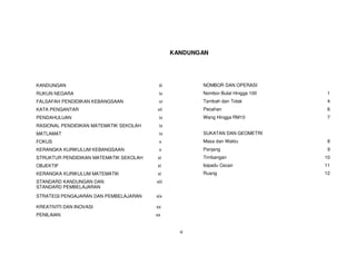 KANDUNGAN




KANDUNGAN                                iii           NOMBOR DAN OPERASI
RUKUN NEGARA                             iv            Nombor Bulat Hingga 100   1
FALSAFAH PENDIDIKAN KEBANGSAAN           vi            Tambah dan Tolak          4
KATA PENGANTAR                          vii            Pecahan                   6
PENDAHULUAN                              ix            Wang Hingga RM10          7
RASIONAL PENDIDIKAN MATEMATIK SEKOLAH    ix
MATLAMAT                                 ix            SUKATAN DAN GEOMETRI
FOKUS                                    x             Masa dan Waktu            8
KERANGKA KURIKULUM KEBANGSAAN            x             Panjang                   9
STRUKTUR PENDIDIKAN MATEMATIK SEKOLAH   xi             Timbangan                 10
OBJEKTIF                                xi             Isipadu Cecair            11
KERANGKA KURIKULUM MATEMATIK            xi             Ruang                     12
STANDARD KANDUNGAN DAN                  xiii
STANDARD PEMBELAJARAN
STRATEGI PENGAJARAN DAN PEMBELAJARAN    xix

KREATIVITI DAN INOVASI                  xx
PENILAIAN                               xx


                                                 iii
 