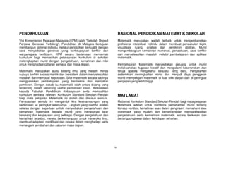 PENDAHULUAN                                                            RASIONAL PENDIDIKAN MATEMATIK SEKOLAH
Visi Kementerian Pelajaran Malaysia (KPM) ialah “Sekolah Unggul        Matematik merupakan wadah terbaik untuk mengembangkan
Penjana Generasi Terbilang”. Pendidikan di Malaysia bertujuan          profisiensi intelektual individu dalam membuat penaakulan logik,
membangun potensi individu melalui pendidikan berkualiti dengan        visualisasi ruang, analisis dan pemikiran abstrak. Murid
cara menyediakan generasi yang berkeupayaan berfikir dan               mengembangkan kemahiran numerasi, penaakulan, cara berfikir
warganegara beriltizam. KPM secara berterusan menyemak                 dan menyelesaikan masalah melalui pembelajaran dan aplikasi
kurikulum bagi memastikan pelaksanaan kurikulum di sekolah             matematik.
melengkapkan murid dengan pengetahuan, kemahiran dan nilai
untuk menghadapi cabaran semasa dan masa depan.                        Pembelajaran Matematik menyediakan peluang untuk murid
                                                                       melaksanakan tugasan kreatif dan mengalami keseronokan dan
Matematik merupakan suatu bidang ilmu yang melatih minda               teruja apabila mengetahui sesuatu yang baru. Pengalaman
supaya berfikir secara mantik dan bersistem dalam menyelesaikan        sedemikian meningkatkan minat dan menjadi daya penggerak
masalah dan membuat keputusan. Sifat matematik secara tabiinya         murid mempelajari matematik di luar bilik darjah dan di peringkat
menggalakkan pembelajaran yang bermakna dan mencabar                   pengajian yang lebih tinggi.
pemikiran. Dengan sebab itu matematik ialah antara bidang yang
terpenting dalam sebarang usaha pembinaan insan. Berasaskan
kepada Falsafah Pendidikan Kebangsaan serta memastikan
kurikulum sentiasa relevan. Kurikulum Standard Sekolah Rendah          MATLAMAT
bagi mata pelajaran Matematik ini diolah dan disusun semula.
Penyusunan semula ini mengambil kira kesinambungan yang                Matlamat Kurikulum Standard Sekolah Rendah bagi mata pelajaran
berterusan ke peringkat seterusnya. Langkah yang diambil adalah        Matematik adalah untuk membina pemahaman murid tentang
selaras dengan keperluan untuk menyediakan pengetahuan dan             konsep nombor, kemahiran asas dalam pengiraan, memahami idea
kemahiran matematik kepada murid yang mempunyai latar                  matematik yang mudah dan berketrampilan mengaplikasikan
belakang dan keupayaan yang pelbagai. Dengan pengetahuan dan           pengetahuan serta kemahiran matematik secara berkesan dan
kemahiran tersebut, mereka berkemampuan untuk meneroka ilmu,           bertanggungjawab dalam kehidupan seharian.
membuat adaptasi, modifikasi dan inovasi dalam menghadapi serta
menangani perubahan dan cabaran masa depan.




                                                                  ix
 
