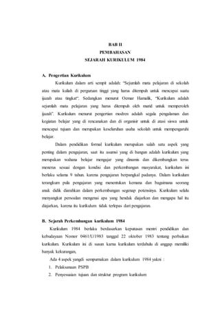 BAB II
PEMBAHASAN
SEJARAH KURIKULUM 1984
A. Pengertian Kurikulum
Kurikulum dalam arti sempit adalah: “Sejumlah mata pelajaran di sekolah
atau mata kuliah di perguruan tinggi yang harus ditempuh untuk mencapai suatu
ijazah atau tingkat“. Sedangkan menurut Oemar Hamalik, “Kurikulum adalah
sejumlah mata pelajaran yang harus ditempuh oleh murid untuk memperoleh
ijazah”. Kurikulum menurut pengertian modren adalah segala pengalaman dan
kegiatan belajar yang di rencanakan dan di organisir untuk di atasi siswa untuk
mencapai tujuan dan merupakan keseluruhan usaha sekolah untuk mempengaruhi
belajar.
Dalam pendidikan formal kurikulum merupakan salah satu aspek yang
penting dalam pengajaran, saat itu asumsi yang di bangun adalah kurikulum yang
merupakan wahana belajar mengajar yang dinamis dan dikembangkan terus
menerus sesuai dengan kondisi dan perkembangan masyarakat, kurikulum ini
berlaku selama 9 tahun. karena pengajaran berpangkal padanya. Dalam kurikulum
terangkum pula pengajaran yang menentukan kemana dan bagaimana seorang
anak didik diarahkan dalam perkembangan segenap potensinya. Kurikulum selalu
menyangkut persoalan mengenai apa yang hendak diajarkan dan mengapa hal itu
diajarkan, karena itu kurikulum tidak terlepas dari pengajaran.
B. Sejarah Perkembangan kurikulum 1984
Kurikulum 1984 berlaku berdasarkan keputusan mentri pendidikan dan
kebudayaan Nomor 0461/U/1983 tanggal 22 oktober 1983 tentang perbaikan
kurikulum. Kurikulum ini di susun karna kurikulum terdahulu di anggap memiliki
banyak kekurangan,
Ada 4 aspek yangdi sempurnakan dalam kurikulum 1984 yakni :
1. Pelaksanaan PSPB
2. Penyesuaian tujuan dan struktur program kurikulum
 