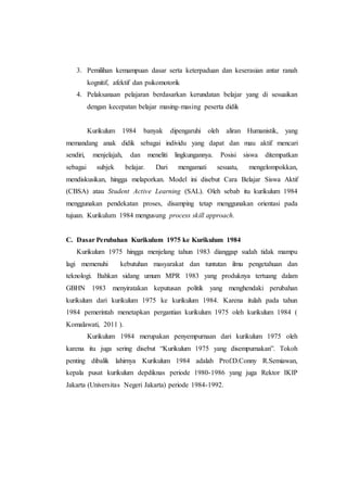 3. Pemilihan kemampuan dasar serta keterpaduan dan keserasian antar ranah
kognitif, afektif dan psikomotorik
4. Pelaksanaan pelajaran berdasarkan kerundatan belajar yang di sesuaikan
dengan kecepatan belajar masing-masing peserta didik
Kurikulum 1984 banyak dipengaruhi oleh aliran Humanistik, yang
memandang anak didik sebagai individu yang dapat dan mau aktif mencari
sendiri, menjelajah, dan meneliti lingkungannya. Posisi siswa ditempatkan
sebagai subjek belajar. Dari mengamati sesuatu, mengelompokkan,
mendiskusikan, hingga melaporkan. Model ini disebut Cara Belajar Siswa Aktif
(CBSA) atau Student Active Learning (SAL). Oleh sebab itu kurikulum 1984
menggunakan pendekatan proses, disamping tetap menggunakan orientasi pada
tujuan. Kurikulum 1984 mengusung process skill approach.
C. Dasar Perubahan Kurikulum 1975 ke Kurikulum 1984
Kurikulum 1975 hingga menjelang tahun 1983 dianggap sudah tidak mampu
lagi memenuhi kebutuhan masyarakat dan tuntutan ilmu pengetahuan dan
teknologi. Bahkan sidang umum MPR 1983 yang produknya tertuang dalam
GBHN 1983 menyiratakan keputusan politik yang menghendaki perubahan
kurikulum dari kurikulum 1975 ke kurikulum 1984. Karena itulah pada tahun
1984 pemerintah menetapkan pergantian kurikulum 1975 oleh kurikulum 1984 (
Komalawati, 2011 ).
Kurikulum 1984 merupakan penyempurnaan dari kurikulum 1975 oleh
karena itu juga sering disebut “Kurikulum 1975 yang disempurnakan”. Tokoh
penting dibalik lahirnya Kurikulum 1984 adalah Prof.D.Conny R.Semiawan,
kepala pusat kurikulum depdiknas periode 1980-1986 yang juga Rektor IKIP
Jakarta (Universitas Negeri Jakarta) periode 1984-1992.
 