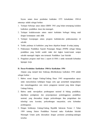 Secara umum dasar perubahan kurikulum 1975 kekurikulum 1984 di
antaranya adalah sebagai berikut:
1. Terdapat beberapa unsur dalam GBHN 1983 yang belum tertampung kedalam
kurikulum pendidikan dasar dan menengah.
2. Terdapat ketidakserasian antara materi kurikulum berbagai bidang studi
dengan kemampuan anak didik
3. Terdapat kesenjangan antara program kurikulum dan pelaksanaannya di
sekolah
4. Terlalu padatnya isi kurikulum yang harus diajarkan hampir di setiap jenjang
5. Pelaksanaan Pendidikan Sejarah Perjuangan Bangsa (PSPB) sebagai bidang
pendidikan yang berdiri sendiri mulai dari tingkat kanak-kanak sampai
sekolah menengah tingkat atas termasuk Pendidikan Luar Sekolah
6. Pengadaan program studi baru ( seperti di SMA ) untuk memenuhi kebutuhan
lapangan kerja
D. Dasar Perubahan Kurikulum 1984 ke Kurikulum 1994
Adapun yang menjadi latar belakang diberlakukanya kurikulum 1994 adalah
sebagai berikut :
1. Bahwa sesuai dengan Undang-Undang Dasar 1945 mengamanatkan upaya
untuk mencerdaskan kehidupan bangsa serta agar pemerintah mengusahakan
dan menyelenggarakan satu sistem pengajaran nasional yang diatur dengan
Undang-Undang.
2. Bahwa untuk mewujudkan pembangunan nasional di bidang pendidikan,
diperlukan peningkatan dan penyempurnaan pentelenggaraan pendidikan
nasional, yang disesuaikan dengan perkembangan ilmu pengetahuan dan
teknologi serta kesenian, perkembangan masyarakat, serta kebutuhan
pembangunan.
3. Dengan berlakunya Undang-Undang Republik Indonesia Nomor 2 Tahun
1989 tentang Sistem Pendidikan Nasional maka Kurikulum Sekolah
Menengah Umum perlu disesuaikan dengan peraturan perundang-undangan
tersebut.
 