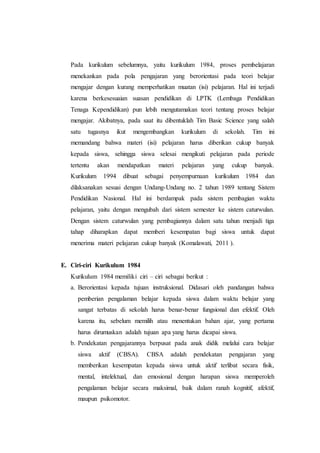 Pada kurikulum sebelumnya, yaitu kurikulum 1984, proses pembelajaran
menekankan pada pola pengajaran yang berorientasi pada teori belajar
mengajar dengan kurang memperhatikan muatan (isi) pelajaran. Hal ini terjadi
karena berkesesuaian suasan pendidikan di LPTK (Lembaga Pendidikan
Tenaga Kependidikan) pun lebih mengutamakan teori tentang proses belajar
mengajar. Akibatnya, pada saat itu dibentuklah Tim Basic Science yang salah
satu tugasnya ikut mengembangkan kurikulum di sekolah. Tim ini
memandang bahwa materi (isi) pelajaran harus diberikan cukup banyak
kepada siswa, sehingga siswa selesai mengikuti pelajaran pada periode
tertentu akan mendapatkan materi pelajaran yang cukup banyak.
Kurikulum 1994 dibuat sebagai penyempurnaan kurikulum 1984 dan
dilaksanakan sesuai dengan Undang-Undang no. 2 tahun 1989 tentang Sistem
Pendidikan Nasional. Hal ini berdampak pada sistem pembagian waktu
pelajaran, yaitu dengan mengubah dari sistem semester ke sistem caturwulan.
Dengan sistem caturwulan yang pembagiannya dalam satu tahun menjadi tiga
tahap diharapkan dapat memberi kesempatan bagi siswa untuk dapat
menerima materi pelajaran cukup banyak (Komalawati, 2011 ).
E. Ciri-ciri Kurikulum 1984
Kurikulum 1984 memiliki ciri – ciri sebagai berikut :
a. Berorientasi kepada tujuan instruksional. Didasari oleh pandangan bahwa
pemberian pengalaman belajar kepada siswa dalam waktu belajar yang
sangat terbatas di sekolah harus benar-benar fungsional dan efektif. Oleh
karena itu, sebelum memilih atau menentukan bahan ajar, yang pertama
harus dirumuskan adalah tujuan apa yang harus dicapai siswa.
b. Pendekatan pengajarannya berpusat pada anak didik melalui cara belajar
siswa aktif (CBSA). CBSA adalah pendekatan pengajaran yang
memberikan kesempatan kepada siswa untuk aktif terlibat secara fisik,
mental, intelektual, dan emosional dengan harapan siswa memperoleh
pengalaman belajar secara maksimal, baik dalam ranah kognitif, afektif,
maupun psikomotor.
 