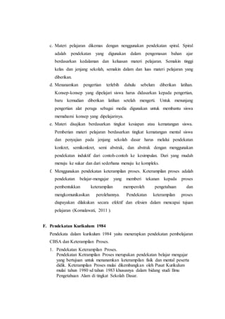 c. Materi pelajaran dikemas dengan nenggunakan pendekatan spiral. Spiral
adalah pendekatan yang digunakan dalam pengemasan bahan ajar
berdasarkan kedalaman dan keluasan materi pelajaran. Semakin tinggi
kelas dan jenjang sekolah, semakin dalam dan luas materi pelajaran yang
diberikan.
d. Menanamkan pengertian terlebih dahulu sebelum diberikan latihan.
Konsep-konsep yang dipelajari siswa harus didasarkan kepada pengertian,
baru kemudian diberikan latihan setelah mengerti. Untuk menunjang
pengertian alat peraga sebagai media digunakan untuk membantu siswa
memahami konsep yang dipelajarinya.
e. Materi disajikan berdasarkan tingkat kesiapan atau kematangan siswa.
Pemberian materi pelajaran berdasarkan tingkat kematangan mental siswa
dan penyajian pada jenjang sekolah dasar harus melalui pendekatan
konkret, semikonkret, semi abstrak, dan abstrak dengan menggunakan
pendekatan induktif dari contoh-contoh ke kesimpulan. Dari yang mudah
menuju ke sukar dan dari sederhana menuju ke kompleks.
f. Menggunakan pendekatan keterampilan proses. Keterampilan proses adalah
pendekatan belajar-mengajar yang memberi tekanan kepada proses
pembentukkan keterampilan memperoleh pengetahuan dan
mengkomunikasikan perolehannya. Pendekatan keterampilan proses
diupayakan dilakukan secara efektif dan efesien dalam mencapai tujuan
pelajaran (Komalawati, 2011 ).
F. Pendekatan Kurikulum 1984
Pendekata dalam kurikulum 1984 yaitu menerapkan pendekatan pembelajaran
CBSA dan Keterampilan Proses.
1. Pendekatan Keterampilan Proses.
Pendekatan Ketrampilan Proses merupakan pendekatan belajar mengajar
yang bertujuan untuk menanamkan keterampilan fisik dan mental peserta
didik. Keterampilan Proses mulai dikembangkan oleh Pusat Kurikulum
mulai tahun 1980 sd tahun 1983 khususnya dalam bidang studi Ilmu
Pengetahuan Alam di tingkat Sekolah Dasar.
 
