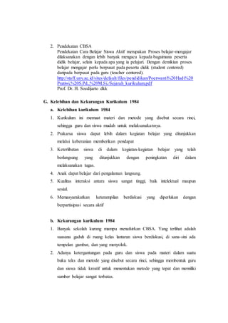 2. Pendekatan CBSA
Pendekatan Cara Belajar Siswa Aktif merupakan Proses belajar-mengajar
dilaksanakan dengan lebih banyak mengacu kepada bagaimana peserta
didik belajar, selain kepada apa yang ia pelajari. Dengan demikian proses
belajar mengajar perlu berpusat pada peserta didik (student centered)
daripada berpusat pada guru (teacher centered).
http://staff.uny.ac.id/sites/default/files/pendidikan/Poerwanti%20Hadi%20
Pratiwi,%20S.Pd.,%20M.Si./Sejarah_kurikulum.pdf
Prof. Dr. H. Soedijarto dkk
G. Kelebihan dan Kekurangan Kurikulum 1984
a. Kelebihan kurikulum 1984
1. Kurikulum ini memuat materi dan metode yang disebut secara rinci,
sehingga guru dan siswa mudah untuk melaksanakannya.
2. Prakarsa siswa dapat lebih dalam kegiatan belajar yang ditunjukkan
melalui keberanian memberikan pendapat
3. Keterlibatan siswa di dalam kegiatan-kegiatan belajar yang telah
berlangsung yang ditunjukkan dengan peningkatan diri dalam
melaksanakan tugas.
4. Anak dapat belajar dari pengalaman langsung.
5. Kualitas interaksi antara siswa sangat tinggi, baik intelektual maupun
sosial.
6. Memasyarakatkan keterampilan berdiskusi yang diperlukan dengan
berpartisipasi secara aktif
b. Kekurangan kurikulum 1984
1. Banyak sekolah kurang mampu menafsirkan CBSA. Yang terlihat adalah
suasana gaduh di ruang kelas lantaran siswa berdiskusi, di sana-sini ada
tempelan gambar, dan yang menyolok.
2. Adanya ketergantungan pada guru dan siswa pada materi dalam suatu
buku teks dan metode yang disebut secara rinci, sehingga membentuk guru
dan siswa tidak kreatif untuk menentukan metode yang tepat dan memiliki
sumber belajar sangat terbatas.
 