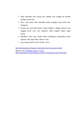 3. Dapat didominasi oleh seorang atau sejumlah siswa sehingga dia menolak
pendapat peserta lain.
4. Siswa yang pandai akan bertambah pandai sedangkan yang bodoh akan
ketinggalan.
5. Peranan guru yang lebih banyak sebagai fasilitator, sehingga prakarsa serta
tanggung jawab siswa atau mahasiswa dalam kegiatan belajar sangat
kurang.
6. Diperlukan waktu yang banyak dalam pembelajaran menyebabkan materi
pelajaran tidak dapat tuntas dikuasai siswa.
7. Guru kurang berperan aktif ( Pertiwi, 2013 ).
http://desykomalawati.blogspot.com/p/kurikulum-riwayatmu-kini.html
Diposkan oleh ramadhani pertiwi di 16.43
http://muslimahasy-syauq.blogspot.com/2013/11/kurikulum-tahun-1984.html
 