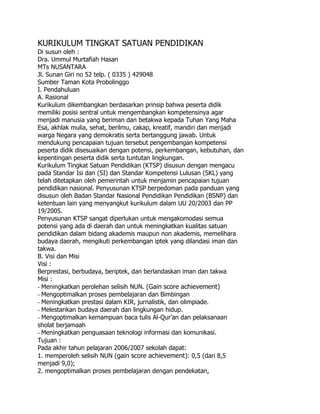 KURIKULUM TINGKAT SATUAN PENDIDIKAN<br />Di susun oleh :<br />Dra. Ummul Murtafiah Hasan<br />MTs NUSANTARA<br />Jl. Sunan Giri no 52 telp. ( 0335 ) 429048<br />Sumber Taman Kota Probolinggo<br />I. Pendahuluan<br />A. Rasional<br />Kurikulum dikembangkan berdasarkan prinsip bahwa peserta didik<br />memiliki posisi sentral untuk mengembangkan kompetensinya agar<br />menjadi manusia yang beriman dan betakwa kepada Tuhan Yang Maha<br />Esa, akhlak mulia, sehat, berilmu, cakap, kreatif, mandiri dan menjadi<br />warga Negara yang demokratis serta bertanggung jawab. Untuk<br />mendukung pencapaian tujuan tersebut pengembangan kompetensi<br />peserta didik disesuaikan dengan potensi, perkembangan, kebutuhan, dan<br />kepentingan peserta didik serta tuntutan lingkungan.<br />Kurikulum Tingkat Satuan Pendidikan (KTSP) disusun dengan mengacu<br />pada Standar Isi dan (SI) dan Standar Kompetensi Lulusan (SKL) yang<br />telah ditetapkan oleh pemerintah untuk menjamin pencapaian tujuan<br />pendidikan nasional. Penyusunan KTSP berpedoman pada panduan yang<br />disusun oleh Badan Standar Nasional Pendidikan Pendidikan (BSNP) dan<br />ketentuan lain yang menyangkut kurikulum dalam UU 20/2003 dan PP<br />19/2005.<br />Penyusunan KTSP sangat diperlukan untuk mengakomodasi semua<br />potensi yang ada di daerah dan untuk meningkatkan kualitas satuan<br />pendidikan dalam bidang akademis maupun non akademis, memelihara<br />budaya daerah, mengikuti perkembangan iptek yang dilandasi iman dan<br />takwa.<br />B. Visi dan Misi<br />Visi :<br />Berprestasi, berbudaya, beriptek, dan berlandaskan iman dan takwa<br />Misi :<br />- Meningkatkan perolehan selisih NUN. (Gain score achievement)<br />- Mengoptimalkan proses pembelajaran dan Bimbingan<br />- Meningkatkan prestasi dalam KIR, jurnalistik, dan olimpiade.<br />- Melestarikan budaya daerah dan lingkungan hidup.<br />- Mengoptimalkan kemampuan baca tulis Al-Qur’an dan pelaksanaan<br />sholat berjamaah<br />- Meningkatkan penguasaan teknologi informasi dan komunikasi.<br />Tujuan :<br />Pada akhir tahun pelajaran 2006/2007 sekolah dapat:<br />1. memperoleh selisih NUN (gain score achievement): 0,5 (dari 8,5<br />menjadi 9,0);<br />2. mengoptimalkan proses pembelajaran dengan pendekatan,<br />diantaranya, CTL, PAKEM, serta layanan bimbingan dan konseling;<br />3. meraih kejuaraan dalam bidang KIR tingkat Provinsi;<br />4. mendapat ISSN buletin sekolah dalam bidang jurnalistik;<br />5. memperoleh kejuaraan olimpade sains tingkat dunia;<br />6. melestarikan budaya daerah melalui MULOK bahasa daerah dengan<br />indikator; 85% siswa mampu berbahasa Jawa sesuai dengan konteks;<br />7. menjadikan 85% siswa memiliki kesadaran terhadap kelestarian<br />lingkungan hidup di sekitarnya;<br />8. membekali 85% siswa mampu mengakses berbagai informasi yang<br />positif melalui internet;<br />9. membekali 85% siswa mampu membaca dan menulis Al-Qur’an;<br />10.membiasakan 85% siswa melaksanakan Sholat berjamaah.<br />II. STRUKTUR DAN MUATAN KURIKULUM<br />A. Struktur Kurikulum<br />Struktur kurikulum merupakan pola dan susunan mata pelajaran yang<br />harus ditempuh oleh peserta didik dalam kegiatan pembelajaran.<br />Kedalaman muatan kurikulum pada setiap mata pelajaran pada setiap<br />satuan pendidikan dituangkan dalam kompetensi yang harus dikuasai<br />peserta didik sesuai dengan beban belajar yang tercantum dalam struktur<br />kurikulum. Kompetensi yang dimaksud terdiri atas standar kompetensi<br />dan kompetensi dasar yang dikembangkan berdasarkan standar<br />kompetensi lulusan.<br />Struktur kurikulum terdiri dari tiga komponen, yakni komponen mata<br />pelajaran, muatan lokal, dan pengembangan diri. Komponen mata<br />pelajaran dikelompokkan sebagai berikut :<br />1. Kelompok mata pelajaran agama dan akhlak mulia<br />2. Kelompok mata pelajaran kewarganegaraan dan kepribadian<br />3. Kelompok mata pelajaran ilmu pengetahuan dan teknologi<br />4. Kelompok mata pelajaran estetika<br />5. Kelompok mata pelajaran jasmani, olahraga, dan kesehatan<br />Komponen muatan lokal dan pengemabnagan diri merupakan bagian<br />integral dari struktur kurikulum dan dikembangkan sendiri oleh sekolah.<br />Struktur kurikulum ini meliputi substansi pembelajaran yang ditempuh<br />dalam satu jenjang pendidikan selama tiga tahun mulai Kelas VII sampai<br />dengan Kelas IX. Struktur kurikulum disusun berdasarkan standar<br />kompetensi lulusan dan standar kompetensi mata pelajaran dengan<br />ketentuan sebagai berikut.<br />a. Kurikulum ini memuat 10 mata pelajaran, muatan lokal, dan<br />pengembangan diri seperti tertera pada Tabel 3.<br />Muatan lokal merupakan kegiatan kurikuler untuk mengembangkan<br />kompetensi yang disesuaikan dengan ciri khas dan potensi daerah,<br />termasuk keunggulan daerah, yang materinya tidak dapat<br />dikelompokkan ke dalam mata pelajaran yang ada. Substansi muatan<br />lokal ditentukan oleh satuan pendidikan.<br />Pengembangan diri bukan merupakan mata pelajaran yang harus<br />diasuh oleh guru. Pengembangan diri bertujuan memberikan<br />kesempatan kepada peserta didik untuk mengembangkan dan<br />mengekspresikan diri sesuai dengan kebutuhan, bakat, dan minat<br />setiap peserta didik sesuai dengan kondisi sekolah. Kegiatan<br />pengembangan diri difasilitasi dan atau dibimbing oleh konselor, guru,<br />atau tenaga kependidikan yang dapat dilakukan dalam bentuk<br />kegiatan ekstrakurikuler. Kegiatan pengembangan diri dilakukan<br />melalui kegiatan pelayanan konseling yang berkenaan dengan masalah<br />diri pribadi dan kehidupan sosial, belajar, dan pengembangan karir<br />peserta didik.<br />b. Substansi mata pelajaran IPA dan IPS merupakan “IPA Terpadu” dan<br />“IPS Terpadu”.<br />c. Jam pembelajaran untuk setiap mata pelajaran dialokasikan<br />sebagaimana tertera dalam struktur kurikulum. Satuan pendidikan<br />dimungkinkan menambah maksimum empat jam pembelajaran per<br />minggu secara keseluruhan.<br />d. Alokasi waktu satu jam pembelajaran adalah 40 menit.<br />e. Minggu efektif dalam satu tahun pelajaran (dua semester) adalah 34-<br />38 minggu.<br />Struktur kurikulum SMP disajikan pada tabel berikut<br />Kelas dan Alokasi Waktu<br />Komponen VII VIII IX<br />A. Mata Pelajaran<br />1. Pendidikan Agama 2 2 2<br />2. Pendidikan Kewarganegaraan 2 2 2<br />3. Bahasa Indonesia 5 5 5<br />4. Bahasa Inggris 4 4 5<br />5. Matematika 5 5 5<br />6. Ilmu Pengetahuan Alam 4 4 5<br />7. Ilmu Pengetahuan Sosial 4 4 4<br />8. Seni Budaya 2 2 2<br />9. Pendidikan Jasmani, Olahraga dan<br />Kesehatan<br />2 2 2<br />10. Keterampilan/Teknologi Informasi<br />dan Komunikasi<br />2 2 2<br />B. Muatan Lokal<br />1. Pendidikan Lingkungan Hidup<br />2. Bahasa Jawa<br />2<br />2<br />2<br />2<br />-<br />2<br />C. Pengembangan Diri 2*) 2*) 2*)<br />Jumlah 36 36 36<br />2*) Ekuivalen 2 jam pembelajaran<br />B. Muatan Kurikulum<br />1. Mata Pelajaran<br />a. Pendidikan Agama<br />Meliputi :<br />Agama Islam, Kristen, Katolik, Hindu dan Budha, mengingat kondisi<br />social budaya masyarakat dilingkungan sekitar sekolah<br />Tujuan :<br />Memberikan wawasan terhadap keberagaman agama di Indonesia.<br />Meningkatkan keimanan dan ketaqwaan siswa sesuai keyakinan<br />agamanya masing-masing.<br />b. Kewarganegaraan dan Kepribadian<br />Tujuan :<br />Memberikan pemahaman terhadap siswa tentang kesadaran hidup<br />berbangsa dan bernegara dan pentingnya penanaman rasa persatuan<br />dan kesatuan.<br />c. Bahasa Indonesia<br />Tujuan :<br />Membina ketrampilan berbahasa secara lisan dan tertulis serta dapat<br />menggunakan bahasa sebagai alat komunikasi dan sarana pemahaman<br />terhadap IPTEK<br />d. Bahasa Inggris<br />Tujuan :<br />Membina ketrampilan berbahasa dan berkomunikasi secara lisan dan<br />tertulis untuk menghadapi perkembangan IPTEK dalam menyongsong<br />era globalisasi.<br />e. Matematika<br />Tujuan :<br />Memberikan pemahaman logika dan kemampuan dasar matematika<br />dalam rangka penguasaan IPTEK.<br />f. Ilmu Pengetahuan Alam<br />Meliputi : Fisika dan Biologi<br />Tujuan :<br />Memberikan pengetahuan dan ketrampilan kepada siswa untuk<br />menguasai dasar-dasar sains dalam rangka penguasaan IPTEK.<br />g. Ilmu Pengetahuan Sosial<br />Meliputi : Sejarah, Ekonomi dan Geografi<br />Tujuan :<br />Memberikan pengetahuan sosio cultural masyarakat yang majemuk,<br />mengembangkan kesadaran hidup bermasyarakat serta memiliki<br />ketrampilan hidup secara mandiri,<br />h. Seni Budaya<br />Meliputi : Seni Rupa, Seni Musik, Seni Tari dan Seni Teater.<br />Tujuan :<br />Mengembangkan apresiasi seni, daya kreasi dan kecintaan pada seni<br />budaya Nasional<br />i. Pendidikan Jasmani, Olahraga dan Kesehatan<br />Tujuan :<br />Menanamkan kebiasaan hidup sehat, meningkatkan kebugaran dan<br />ketrampilan dalam bidang olahraga, menanamkan rasa sportifitas,<br />tanggung jawab disiplin dan percaya diri pada siswa.<br />j. Ketrampilan/Teknologi Informasi dan Komunikasi<br />Meliputi :<br />Elektronika, Teknologi Informasi dan Komunikasi.<br />Tujuan :<br />Memberikan ketrampilan dibidang Teknologi Informatika dan<br />ketrampilan Elektronika yang sesuai dengan bakat dan minat siswa<br />2. Muatan Lokal<br />Sesuai dengan Surat Keputusan Gubernur Jawa timur, dan Surat<br />keputusan Walikota/Bupati tentang penetapan Mulok sebagai berikut:<br />a. Bahasa Daerah (Jawa) sebagai upaya mempertahankan nilai-nilai<br />budaya (jawa) masyarakat setempat dalam wujud komunikasi dan<br />apresiasi sastra.<br />b. Perndidikan Lingkungan Hidup (PLH) sebagai upaya menanamkan<br />rasa cinta loingkungan hidup dalam benuk kegiatan pembelajran<br />pola hidup bersih dan menjaga keseimbangan ekosistem.<br />Tiap-tiap Mulok beralokasi dua jam pelajaran.<br />3. Kegiatan Pengembangan Diri<br />Berdasarkan kondisi Obyektif sekolah maka kegiatan pengembangan diri<br />dipilih dan ditetapkan adalah :<br />a. Kegiatan pelayanan Konseling<br />Melayani :<br />1) Masalah kesulitan belajar siswa<br />2) Pengembangan karir siswa<br />3) Pemilihan jen jang pendidikan yang lebih tinggi<br />4) Masalah dalam kehidupan social siswa<br />b. Latihan Dasar Kepemimpinan Siswa<br />Bertujuan untuk<br />1) Melatih siswa dalam berorganisasi<br />2) Mempersiapkan siswa untuk menjadi pemimpin yang handal<br />3) Melatih siswa untuk bersikap demokratis<br />4) Melatih siswa belajar mengambil keputusan dengan tepat<br />c. Kepramukaan<br />1) Sebagai wahana siswa untuk berlatih berorganisasi<br />2) Melatih siswa untuk trampil dan mandiri<br />3) Melatih siswa untuk mempertahankan hidup<br />4) Memiliki jiwa social dan peduli kepada orang lain<br />5) Memiliki sikap kerjasama kelompok<br />6) Dapat menyelesaikan permasalahan dengan tepat<br />d. Kegiatan PMR<br />1) Praktik PPPK<br />2) Memiliki jiwa social dan peduli kepada orang lain<br />3) Memiliki sikap kerjasama kelompok<br />4) Melatih siswa untuk cepat dan tepat dalam memberikan<br />pertolongan pertama<br />5) Membentuk piket UKS<br />e. Kegiatan Kelompok Ilmiah Remaja<br />1) Melatih siswa berfikir kritis<br />2) Melatih siswa trampil dalam menulis karya ilmiah<br />3) Mampu berkompetisi dalam berbagai lomba IPTEK<br />4) Mampu berkompetisi dalam lomba bidang IMTAQ<br />f. Kegiatan Olahraga Seni dan Budaya<br />1) Pengembangan Olahraga Prestasi<br />2) Pengembangan Seni Rupa, Musik, Tari dan Teater<br />3) Pengembangan seni baca al Quran dan Kaligrafi<br />4) Pengembangan seni Bela Diri<br />Mekanisme Pelaksanaan<br />a) Kegiatan Pengembangan Diri diberikan di luar jam pembelajaran<br />(ekstrakurikuler) dibina oleh guru-guru yang memiliki kualifikasi<br />yang baik berdasarkan surat keputusan Kepala Sekolah.<br />b) Jadwal Kegiatan<br />NO<br />NAMA KEGIATAN<br />HARI<br />WAKTU<br />1 Kegiatan pelayanan<br />Konseling<br />SENIN -<br />SABTU<br />2 Kegiaytan LDKS SABTU<br />3 Kegiatan kepramukaan SABTU<br />4 Kegiatan palang merah<br />remaja<br />SABTU<br />5 Kegiatan kelompok ilmiah<br />remaja<br />SABTU<br />6 Kegiatan seni budaya SABTU<br />Menyesuaikan<br />Sekolah masingmasing<br />06.30 – 13.00<br />c) Alokasi Waktu<br />Untuk kelas 7 dan kelas 8 diberikan 2 jam pelajaran (ekuivalen 2 x 40<br />menit)<br />Untuk kelas 9 diberi kegiatan Bimbingan Belajar secara intensif untuk<br />persiapan menghadapi Unas<br />d) Penilaian :<br />Kegiatan pengembangan diri dinilai dan dilaporkan secara berkala<br />kepada sekolah dan orang tua dalm bentuk kualitatif :<br />Katagori Keterangan<br />A Sangat Baik<br />B Baik<br />C Cukup<br />D Kurang<br />*) 2 jam pelajaran untuk pengembangan diri dilaksanakan diluar jam tatap<br />muka (ekstrakurikuler pada hari Sabtu)<br />4. Pengaturan Beban Belajar<br />Kelas Satu jam pembelajaran<br />tatap muka/menit<br />Jumlah jam<br />pembelajaran<br />perminggu<br />Minggu efektif<br />Pertahun<br />ajaran<br />Waktu<br />pembelajaran<br />/jam per<br />tahun<br />VII<br />40<br />36<br />34 - 38<br />1224 - 1368<br />VIII<br />40<br />36<br />34 – 38<br />1224 – 1368<br />IX<br />40 36 34 - 36 1224 – 1296<br />5. Ketuntasan Belajar<br />Ketuntasan Belajar didasarkan pada beberapa pertimbangan, diantaranya<br />input peserta didik, tingkat esensial dari masing-masing KD/Mata Pelajaran,<br />kemampuan daya dukung dan kompleksitas tiap-tiap mata pelajaran.<br />Berdasarkan pertimbangan tersebut ditentukan ketuntasan belajar 75 %.<br />Peserta didik yang belum dapat mencapai ketuntasan belajar 75% harus<br />mengikuti program perbaikan (remedial) sampai mencapai ketuntasan belajar<br />yang dipersyaratkan. Yang telah mencapai ketuntasan belajar 80% sampai<br />90% dapat mengikuti program pengayaan (Enrichment), sedangkan yang<br />mencapai ketuntasan belajar lebih dari 90% mengikuti program percepatan<br />(accelerated).<br />6. Kriteria Kenaikan Kelas<br />Peserta didik dinyatakan naik kelas apabila memenuhi syarat sebagai berikut<br />:<br />a. Menyelesaikan seluruh program pembelajaran pada dua semester di kelas<br />yang diikuti .<br />b. Tidak terdapat nilai dibawah SKBM maksimal 3 mata pelajaran pada<br />semester yang diikuti.<br />c. Memiliki nilai minimal Baik untuk aspek kepribadian, kelakuan dan<br />kerajinan pada semester yang ikuti.<br />Standar Ketuntasan Belajar Minimal (SKBM) 75 untuk semua kelompok mata<br />pelajaran<br />7. Kriteria Kelulusan<br />Berdasarkan PP 19/ 2005 pasal 72 ayat 1 Peserta didik dinyatakan lulus<br />apabila :<br />a. Menyelesaikan seluruh program pembelajaran<br />b. Memperoleh nilai minimal 75 pada penilaian akhir untuk seluruh kelompok<br />mata pelajaran :<br />1) Agama dan Akhlak mulia<br />2) Kewarganegaraan dan Kepribadian<br />3) Estetika<br />4) Jasmani, Olahraga dan Kesehatan<br />c. Lulus Ujian Sekolah untuk kelompok mata pelajaran Ilmu Pengetahuan<br />dan Teknologi<br />d. Lulus Ujian Nasional<br />III. KALENDER PENDIDIKAN<br />Kalender pendidikan adalah pengaturan waktu untuk kegiatan pembelajaran<br />peserta didik selama satu tahun ajaran yang mencakup permulaan tahun<br />pelajaran, minggu efektif belajar, waktu pembelajaran efektif, dan hari<br />libur.<br />Permulaan tahun pelajaran adalah waktu dimulainya kegiatan pembelajaran<br />pada awal tahun pelajaran pada SMP ”X” Jawa Timur<br />Minggu efektif belajar adalah jumlah minggu kegiatan pembelajaran untuk<br />setiap tahun pelajaran pada SMP ”X” Jawa Timur<br />Waktu pembelajaran efektif adalah jumlah jam pembelajaran setiap<br />minggu, meliputi jumlah jam pembelajaran untuk setiap mata pelajaran<br />termasuk muatan lokal, ditambah jumlah jam untuk kegiatan<br />pengembangan diri<br />Waktu libur adalah waktu yang ditetapkan untuk tidak diadakan kegiatan<br />pembelajaran pada SMP ”X” Jawa Timur. Waktu libur dapat berbentuk jeda<br />tengah semester, jeda antar semester, libur akhir tahun pelajaran, hari libur<br />keagamaan, hari libur umum termasuk hari-hari besar nasional, dan hari<br />libur khusus.<br />Alokasi waktu minggu efektif belajar, waktu libur dan kegiatan lainnya pada<br />SMP ”X” Jawa Timur<br />Kalender Pendidikan SMP ”X” Jawa Timur Tahun Pelajaran 2006/2007<br />Semester I<br />NO BULAN JME HES HEF KTS LU LHB LS LPP LHR JML<br />1 Juli 2006 2 12 2 14<br />2 Agustus 2006 4 26 4 1 31<br />3 September<br />2006<br />4 25 4 1 30<br />4 Oktober 2006 0 2 17 3 5 3 30<br />5 November<br />2006<br />3 16 4 10 30<br />6 Desember<br />2006<br />4 24 4 28<br />7 Januari 2006 3 16 5 2 6 29<br />JML 20 121 17 3 28 4 6 3 10 194<br />Semester II<br />NO BULAN JME HES HEF KTS LU LHB LS LPP LHR JML<br />1 Januari 2006 0 1 1<br />2 Februari 2006 4 23 4 1 28<br />3 Maret 2006 4 26 4 1 31<br />4 April 2006 3 23 2 4 1 30<br />5 Mei 2006 4 25 4 1 30<br />6 Juni 2006 3 23 4 1 28<br />7 Juli 2006 0 1 2 12 15<br />JML 18 122 3 23 6 12 163<br />Keterangan :<br />JPE : Jumlah Minggu Efektif<br />HES : Hari Efektif Sekolah<br />HEF : Hari Efektif Fakultatif<br />KTS : Kegiatan Tengah Semester<br />LU : Libur Umum<br />LHB : Libur Hari Besar<br />LS : Libur Semester<br />LPP : Libur Permulaan Puasa<br />LHR : Libur Hari Raya<br />