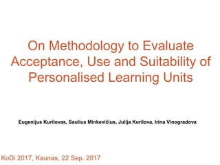 On Methodology to Evaluate
Acceptance, Use and Suitability of
Personalised Learning Units
Eugenijus Kurilovas, Saulius Minkevičius, Julija Kurilova, Irina Vinogradova
KoDi 2017, Kaunas, 22 Sep. 2017
 