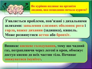 Як куріння впливає на організм
людини, яка нещодавно почала курити?
Виникає кисневе голодування, тому що чадний
газ, потрапляючи через легені в кров, обмежує
доступ кисню до всіх частин тіла. Починає
знижуватися імунітет.
З’являється проблеми, пов’язані з дихальними
шляхами: запалення слизових оболонок рота і
горла, важке дихання (задишка), кашель.
Може розвинутися астма або бронхіт.
 