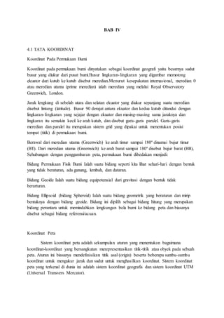 BAB IV
4.1 TATA KOORDINAT
Koordinat Pada Permukaan Bumi
Koordinat pada permukaan bumi dinyatakan sebagai koordinat geografi yaitu besarnya sudut
busur yang diukur dari pusat bumi.Busur lingkaran-lingkaran yang digambar memotong
ekuator dari kutub ke kutub disebut meredian.Menurut kesepakatan internasional, meredian 0
atau meredian utama (prime meredian) ialah meredian yang melalui Royal Observatory
Greenwich, London.
Jarak lengkung di sebelah utara dan selatan ekuator yang diukur sepanjang suatu meredian
disebut lintang (latitude). Busur 90 derajat antara ekuator dan kedua kutub ditandai dengan
lingkaran-lingkaran yang sejajar dengan ekuator dan masing-masing sama jaraknya dan
lingkaran itu semakin kecil ke arah kutub, dan disebut garis-garis paralel. Garis-garis
meredian dan paralel itu merupakan sistem grid yang dipakai untuk menentukan posisi
tempat (titik) di permukaan bumi.
Berawal dari meredian utama (Greenwich) ke arah timur sampai 180º dinamai bujur timur
(BT). Dari meredian utama (Greenwich) ke arah barat sampai 180º disebut bujur barat (BB),
Sehubungan dengan penggambaran peta, permukaan bumi dibedakan menjadi:
Bidang Permukaan Fisik Bumi Ialah suatu bidang seperti kita lihat sehari-hari dengan bentuk
yang tidak beraturan, ada gunung, lembah, dan dataran.
Bidang Geoide Ialah suatu bidang equipotensial dari gravitasi dengan bentuk tidak
berarturan.
Bidang Ellipsoid (bidang Spheroid) Ialah suatu bidang geometrik yang beraturan dan mirip
bentuknya dengan bidang geoide. Bidang ini dipilih sebagai bidang hitung yang merupakan
bidang perantara untuk memindahkan lengkungan bola bumi ke bidang peta dan biasanya
disebut sebagai bidang referensi/acuan.
Koordinat Peta
Sistem koordinat peta adalah sekumpulan aturan yang menentukan bagaimana
koordinat-koordinat yang bersangkutan merepresentasikan titik-titik atau obyek pada sebuah
peta. Aturan ini biasanya mendefinisikan titik asal (origin) beserta beberapa sumbu-sumbu
koordinat untuk mengukur jarak dan sudut untuk menghasilkan koordinat. Sistem koordinat
peta yang terkenal di dunia ini adalah sistem koordinat geografis dan sistem koordinat UTM
(Universal Transvers Mercator).
 