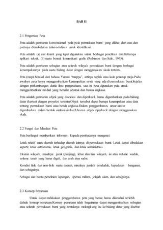 BAB II
2.1 Pengertian Peta
Peta adalah gambaran konvensional pola-pola permukaan bumi yang dilihat dari atas dan
padanya ditambahkan tulisan-tulisan untuk identifikasi.
Peta adalah: (a) alat ilmiah yang tepat digunakan untuk berbagai penelitian dan beberapa
aplikasi teknik, (b) suatu bentuk komunikasi grafis (Robinson dan Sale., 1965).
Peta adalah gambaran sebagian atau seluruh wilayah permukaan bumi dengan berbagai
kenampakannya pada suatu bidang datar dengan menggunakan skala tertentu.
Peta (map) berasal dari bahasa Yunani “mappa”, artinya taplak atau kain penutup meja.Pada
awalnya peta hanya menggambarkan kenampakan nyata yang ada di permukaan bumi.Sejalan
dengan perkembangan dunia ilmu pengetahuan, saat ini peta digunakan pula untuk
menggambarkan hal-hal yang bersifat abstrak dan benda angkasa.
Peta adalah gambaran objek yang diseleksi dan diperkecil, harus digambarkan pada bidang
datar (kertas) dengan proyeksi tertentu.Objek tersebut dapat berupa kenampakan atau data
tentang permukaan bumi atau benda angkasa.Dalam penggambaran, unsur-unsur
digambarkan dalam bentuk simbul-simbul.Ukuran objek diperkecil dengan menggunakan
skala.
2.2 Fungsi dan Manfaat Peta
Peta berfungsi memberikan informasi kepada pembacanya mengenai:
Letak relatif suatu daerah terhadap daerah lainnya di permukaan bumi. Letak dapat dibedakan
seperti: letak astronomis, letak geografis, dan letak administrasi.
Ukuran wilayah, misalnya: jarak (panjang), lebar dan luas wilayah, isi atau volume waduk,
volume tanah yang harus digali, dan arah atau sudut.
Kondisi fisik dan non-fisik suatu daerah, misalnya jumlah penduduk, kepadatan bangunan,
dan sebagainya.
Sebagai alat bantu penelitian lapangan, operasi militer, jelajah alam, dan sebagainya.
2.3 Konsep Pemetaan
Untuk dapat melakukan penggambaran peta yang benar, harus diketahui terlebih
dahulu konsep pemetaan.Konsep pemetaan ialah bagaimana dapat menggambarkan sebagian
atau seluruh permukaan bumi yang bentuknya melengkung itu ke bidang datar yang disebut
 