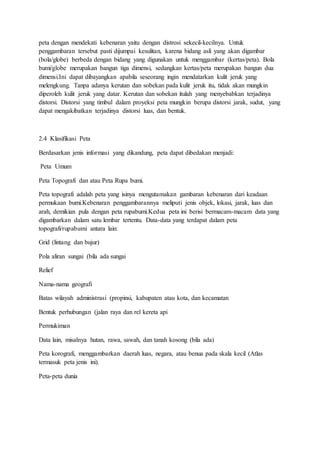 peta dengan mendekati kebenaran yaitu dengan distrosi sekecil-kecilnya. Untuk
penggambaran tersebut pasti dijumpai kesulitan, karena bidang asli yang akan digambar
(bola/globe) berbeda dengan bidang yang digunakan untuk menggambar (kertas/peta). Bola
bumi/globe merupakan bangun tiga dimensi, sedangkan kertas/peta merupakan bangun dua
dimensi.Ini dapat dibayangkan apabila seseorang ingin mendatarkan kulit jeruk yang
melengkung. Tanpa adanya kerutan dan sobekan pada kulit jeruk itu, tidak akan mungkin
diperoleh kulit jeruk yang datar. Kerutan dan sobekan itulah yang menyebabkan terjadinya
distorsi. Distorsi yang timbul dalam proyeksi peta mungkin berupa distorsi jarak, sudut, yang
dapat mengakibatkan terjadinya distorsi luas, dan bentuk.
2.4 Klasifikasi Peta
Berdasarkan jenis informasi yang dikandung, peta dapat dibedakan menjadi:
Peta Umum
Peta Topografi dan atau Peta Rupa bumi.
Peta topografi adalah peta yang isinya mengutamakan gambaran kebenaran dari keadaan
permukaan bumi.Kebenaran penggambarannya meliputi jenis objek, lokasi, jarak, luas dan
arah, demikian pula dengan peta rupabumi.Kedua peta ini berisi bermacam-macam data yang
digambarkan dalam satu lembar tertentu. Data-data yang terdapat dalam peta
topografi/rupabumi antara lain:
Grid (lintang dan bujur)
Pola aliran sungai (bila ada sungai
Relief
Nama-nama geografi
Batas wilayah administrasi (propinsi, kabupaten atau kota, dan kecamatan
Bentuk perhubungan (jalan raya dan rel kereta api
Permukiman
Data lain, misalnya hutan, rawa, sawah, dan tanah kosong (bila ada)
Peta korografi, menggambarkan daerah luas, negara, atau benua pada skala kecil (Atlas
termasuk peta jenis ini).
Peta-peta dunia
 