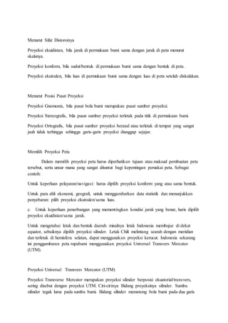 Menurut Sifat Distorsinya
Proyeksi ekuidistan, bila jarak di permukaan bumi sama dengan jarak di peta menurut
skalanya.
Proyeksi konform, bila sudut/bentuk di permukaan bumi sama dengan bentuk di peta.
Proyeksi ekuivalen, bila luas di permukaan bumi sama dengan luas di peta setelah diskalakan.
Menurut Posisi Pusat Proyeksi
Proyeksi Gnomonis, bila pusat bola bumi merupakan pusat sumber proyeksi.
Proyeksi Stereografis, bila pusat sumber proyeksi terletak pada titik di permukaan bumi.
Proyeksi Ortografis, bila pusat sumber proyeksi berasal atau terletak di tempat yang sangat
jauh tidak terhingga sehingga garis-garis proyeksi dianggap sejajar.
Memilih Proyeksi Peta
Dalam memilih proyeksi peta harus diperhatikan tujuan atau maksud pembuatan peta
tersebut, serta unsur mana yang sangat dituntut bagi kepentingan pemakai peta. Sebagai
contoh:
Untuk keperluan pelayaran/navigasi: harus dipilih proyeksi konform yang atau sama bentuk.
Untuk para ahli ekonomi, geografi, untuk menggambarkan data statistik dan menunjukkan
penyebaran: pilih proyeksi ekuivalen/sama luas.
c. Untuk keperluan penerbangan yang mementingkan kondisi jarak yang benar, haris dipilih
proyeksi ekuidistan/sama jarak.
Untuk mengetahui letak dan bentuk daerah: misalnya letak Indonesia membujur di dekat
equator, sebaiknya dipilih proyeksi silinder. Letak Chili melintang searah dengan meridian
dan terletak di hemisfera selatan, dapat menggunakan proyeksi kerucut. Indonesia sekarang
ini penggambaran peta rupabumi menggunakan proyeksi Universal Transvers Mercator
(UTM).
Proyeksi Universal Transvers Mercator (UTM)
Proyeksi Transverse Mercator merupakan proyeksi silinder berposisi ekuatorial/transvers,
sering disebut dengan proyeksi UTM. Ciri-cirinya Bidang proyeksinya silinder. Sumbu
silinder tegak lurus pada sumbu bumi. Bidang silinder memotong bola bumi pada dua garis
 