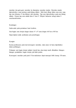 meredian dan garis-garis meredian itu dinamakan meredian standar. Meredian standar
diproyeksikan sama jaraknya pada bidang silinder. Bola bumi dibagi dalam zone-zone yang
tiap zone lebarnya 6° dan dibatasi oleh meredian. Tiap zone diproyeksikan pada satu bidang
silinder. Ukuran tiap zone adalah lebar 6° dan 8°. Wilayah Indonesia terbagi dalam 9
zone/daerah/lembar.
Keuntungan
Sudut-sudut pada permukaan bumi konform.
Satu bagian zone derajat dengan ukuran 6° x 8° sama dengan 665 km x 885 km
Dapat dipakai untuk pembuatan peta penerbangan.
Kerugian
Karena pembesaran jarak dan konvergensi meredian, maka unsur ini harus diperhatikan
dalam perhitungan.
Walaupun satu bagian derajat meliputi daerah luas akan tetapi masih dibutuhkan hitungan-
hitungan pemindahan bagian derajat, jadi tidak praktis.
Konvergensi meredian pada jarak 15 km maksimum dapat mencapai lebih kurang 150 meter.
 