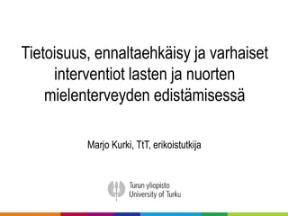 Tietoisuus, ennaltaehkäisy ja varhaiset
interventiot lasten ja nuorten
mielenterveyden edistämisessä
Marjo Kurki, TtT, erikoistutkija
 