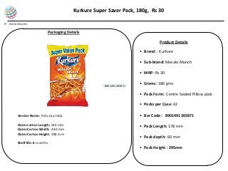 PI - INDIA SNACKS
• Brand: Kurkure
• Sub-brand: Masala Munch
• MRP: Rs 30
• Grams: 180 gms
• Pack Form: Centre Sealed Pillow pack
• Packs per Case: 42
• Bar Code: 8901491365871
• Pack Length: 178 mm
• Pack depth: 60 mm
• Pack Height : 295mm
Packaging Details
Kurkure Super Saver Pack, 180g, Rs 30
Product Details
Vendor Name: Frito Lay India
Outer carton Length: 534 mm
Outer Carton Width: 440 mm
Outer Carton Height: 380 mm
Shelf life: 6 months
890149136587189014913658718901491365871
 