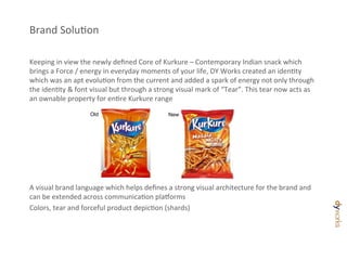 Brand	
  SoluDon	
  

Keeping	
  in	
  view	
  the	
  newly	
  deﬁned	
  Core	
  of	
  Kurkure	
  –	
  Contemporary	
  Indian	
  snack	
  which	
  
brings	
  a	
  Force	
  /	
  energy	
  in	
  everyday	
  moments	
  of	
  your	
  life,	
  DY	
  Works	
  created	
  an	
  idenDty	
  
which	
  was	
  an	
  apt	
  evoluDon	
  from	
  the	
  current	
  and	
  added	
  a	
  spark	
  of	
  energy	
  not	
  only	
  through	
  
the	
  idenDty	
  &	
  font	
  visual	
  but	
  through	
  a	
  strong	
  visual	
  mark	
  of	
  “Tear”.	
  This	
  tear	
  now	
  acts	
  as	
  
an	
  ownable	
  property	
  for	
  enDre	
  Kurkure	
  range	
  
	
                              Old                                  New
	
  
	
  
	
  
	
  
	
  
	
  
A	
  visual	
  brand	
  language	
  which	
  helps	
  deﬁnes	
  a	
  strong	
  visual	
  architecture	
  for	
  the	
  brand	
  and	
  
can	
  be	
  extended	
  across	
  communicaDon	
  pla[orms	
  
Colors,	
  tear	
  and	
  forceful	
  product	
  depicDon	
  (shards)	
  
 
