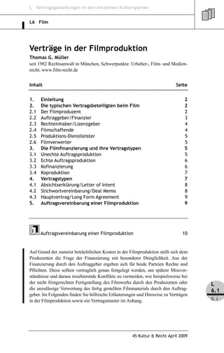 L Vertragsgestaltungen in den einzelnen Kultursparten


L6 Film




Verträge in der Filmproduktion
Thomas G. Müller
seit 1982 Rechtsanwalt in München, Schwerpunkte: Urheber-, Film- und Medien-
recht; www.film-recht.de


Inhalt                                                                      Seite


1.    Einleitung                                                                2
2.    Die typischen Vertragsbeteiligten beim Film                               2
2.1   Der Filmproduzent                                                         2
2.2   Auftraggeber/Finanzier                                                    3
2.3   Rechteinhaber/Lizenzgeber                                                 4
2.4   Filmschaffende                                                            4
2.5   Produktions-Dienstleister                                                 5
2.6   Filmverwerter                                                             5
3.    Die Filmfinanzierung und ihre Vertragstypen                               5
3.1   Unechte Auftragsproduktion                                                5
3.2   Echte Auftragsproduktion                                                  6
3.3   Kofinanzierung                                                            6
3.4   Koproduktion                                                              7
4.    Vertragstypen                                                             7
4.1   Absichtserklärung/Letter of Intent                                        8
4.2   Stichwortvereinbarung/Deal Memo                                           8
4.3   Hauptvertrag/Long Form Agreement                                          9
5.    Auftragsvereinbarung einer Filmproduktion                                 9




      Auftragsvereinbarung einer Filmproduktion                                10


Auf Grund der zumeist beträchtlichen Kosten in der Filmproduktion stellt sich dem
Produzenten die Frage der Finanzierung mit besonderer Dringlichkeit. Aus der
Finanzierung durch den Auftraggeber ergeben sich für beide Parteien Rechte und
Pflichten. Diese sollten vertraglich genau festgelegt werden, um spätere Missver-
ständnisse und daraus resultierende Konflikte zu vermeiden, wie beispielsweise bei
der nicht fristgerechten Fertigstellung des Filmwerks durch den Produzenten oder     L
die unzulässige Verwertung des fertig gestellten Filmmaterials durch den Auftrag-    6.1
geber. Im Folgenden finden Sie hilfreiche Erläuterungen und Hinweise zu Verträgen
in der Filmproduktion sowie ein Vertragsmuster im Anhang.                            S. 1




                                                     45 Kultur & Recht April 2009
 