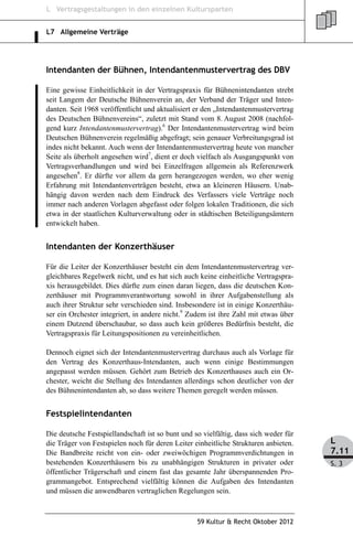 L Vertragsgestaltungen in den einzelnen Kultursparten


L7 Allgemeine Verträge




Intendanten der Bühnen, Intendantenmustervertrag des DBV

Eine gewisse Einheitlichkeit in der Vertragspraxis für Bühnenintendanten strebt
seit Langem der Deutsche Bühnenverein an, der Verband der Träger und Inten-
danten. Seit 1968 veröffentlicht und aktualisiert er den „Intendantenmustervertrag
des Deutschen Bühnenvereins“, zuletzt mit Stand vom 8. August 2008 (nachfol-
gend kurz Intendantenmustervertrag).6 Der Intendantenmustervertrag wird beim
Deutschen Bühnenverein regelmäßig abgefragt; sein genauer Verbreitungsgrad ist
indes nicht bekannt. Auch wenn der Intendantenmustervertrag heute von mancher
Seite als überholt angesehen wird7, dient er doch vielfach als Ausgangspunkt von
Vertragsverhandlungen und wird bei Einzelfragen allgemein als Referenzwerk
angesehen8. Er dürfte vor allem da gern herangezogen werden, wo eher wenig
Erfahrung mit Intendantenverträgen besteht, etwa an kleineren Häusern. Unab-
hängig davon werden nach dem Eindruck des Verfassers viele Verträge noch
immer nach anderen Vorlagen abgefasst oder folgen lokalen Traditionen, die sich
etwa in der staatlichen Kulturverwaltung oder in städtischen Beteiligungsämtern
entwickelt haben.


Intendanten der Konzerthäuser

Für die Leiter der Konzerthäuser besteht ein dem Intendantenmustervertrag ver-
gleichbares Regelwerk nicht, und es hat sich auch keine einheitliche Vertragspra-
xis herausgebildet. Dies dürfte zum einen daran liegen, dass die deutschen Kon-
zerthäuser mit Programmverantwortung sowohl in ihrer Aufgabenstellung als
auch ihrer Struktur sehr verschieden sind. Insbesondere ist in einige Konzerthäu-
ser ein Orchester integriert, in andere nicht.9 Zudem ist ihre Zahl mit etwas über
einem Dutzend überschaubar, so dass auch kein größeres Bedürfnis besteht, die
Vertragspraxis für Leitungspositionen zu vereinheitlichen.

Dennoch eignet sich der Intendantenmustervertrag durchaus auch als Vorlage für
den Vertrag des Konzerthaus-Intendanten, auch wenn einige Bestimmungen
angepasst werden müssen. Gehört zum Betrieb des Konzerthauses auch ein Or-
chester, weicht die Stellung des Intendanten allerdings schon deutlicher von der
des Bühnenintendanten ab, so dass weitere Themen geregelt werden müssen.


Festspielintendanten

Die deutsche Festspiellandschaft ist so bunt und so vielfältig, dass sich weder für
die Träger von Festspielen noch für deren Leiter einheitliche Strukturen anbieten.    L
Die Bandbreite reicht von ein- oder zweiwöchigen Programmverdichtungen in             7.11
bestehenden Konzerthäusern bis zu unabhängigen Strukturen in privater oder            S. 3
öffentlicher Trägerschaft und einem fast das gesamte Jahr überspannenden Pro-
grammangebot. Entsprechend vielfältig können die Aufgaben des Intendanten
und müssen die anwendbaren vertraglichen Regelungen sein.



                                                  59 Kultur & Recht Oktober 2012
 