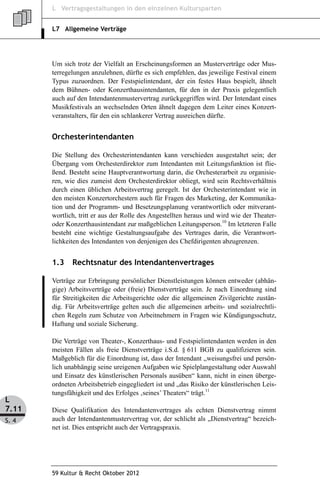 L Vertragsgestaltungen in den einzelnen Kultursparten


       L7 Allgemeine Verträge




       Um sich trotz der Vielfalt an Erscheinungsformen an Musterverträge oder Mus-
       terregelungen anzulehnen, dürfte es sich empfehlen, das jeweilige Festival einem
       Typus zuzuordnen. Der Festspielintendant, der ein festes Haus bespielt, ähnelt
       dem Bühnen- oder Konzerthausintendanten, für den in der Praxis gelegentlich
       auch auf den Intendantenmustervertrag zurückgegriffen wird. Der Intendant eines
       Musikfestivals an wechselnden Orten ähnelt dagegen dem Leiter eines Konzert-
       veranstalters, für den ein schlankerer Vertrag ausreichen dürfte.


       Orchesterintendanten

       Die Stellung des Orchesterintendanten kann verschieden ausgestaltet sein; der
       Übergang vom Orchesterdirektor zum Intendanten mit Leitungsfunktion ist flie-
       ßend. Besteht seine Hauptverantwortung darin, die Orchesterarbeit zu organisie-
       ren, wie dies zumeist dem Orchesterdirektor obliegt, wird sein Rechtsverhältnis
       durch einen üblichen Arbeitsvertrag geregelt. Ist der Orchesterintendant wie in
       den meisten Konzertorchestern auch für Fragen des Marketing, der Kommunika-
       tion und der Programm- und Besetzungsplanung verantwortlich oder mitverant-
       wortlich, tritt er aus der Rolle des Angestellten heraus und wird wie der Theater-
       oder Konzerthausintendant zur maßgeblichen Leitungsperson.10 Im letzteren Falle
       besteht eine wichtige Gestaltungsaufgabe des Vertrages darin, die Verantwort-
       lichkeiten des Intendanten von denjenigen des Chefdirigenten abzugrenzen.


       1.3    Rechtsnatur des Intendantenvertrages

       Verträge zur Erbringung persönlicher Dienstleistungen können entweder (abhän-
       gige) Arbeitsverträge oder (freie) Dienstverträge sein. Je nach Einordnung sind
       für Streitigkeiten die Arbeitsgerichte oder die allgemeinen Zivilgerichte zustän-
       dig. Für Arbeitsverträge gelten auch die allgemeinen arbeits- und sozialrechtli-
       chen Regeln zum Schutze von Arbeitnehmern in Fragen wie Kündigungsschutz,
       Haftung und soziale Sicherung.

       Die Verträge von Theater-, Konzerthaus- und Festspielintendanten werden in den
       meisten Fällen als freie Dienstverträge i.S.d. § 611 BGB zu qualifizieren sein.
       Maßgeblich für die Einordnung ist, dass der Intendant „weisungsfrei und persön-
       lich unabhängig seine ureigenen Aufgaben wie Spielplangestaltung oder Auswahl
       und Einsatz des künstlerischen Personals ausüben“ kann, nicht in einen überge-
       ordneten Arbeitsbetrieb eingegliedert ist und „das Risiko der künstlerischen Leis-
       tungsfähigkeit und des Erfolges ‚seines’ Theaters“ trägt.11
L
7.11   Diese Qualifikation des Intendantenvertrages als echten Dienstvertrag nimmt
S. 4   auch der Intendantenmustervertrag vor, der schlicht als „Dienstvertrag“ bezeich-
       net ist. Dies entspricht auch der Vertragspraxis.




       59 Kultur & Recht Oktober 2012
 