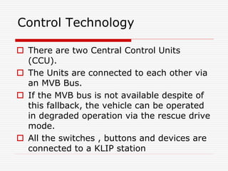 Control Technology
 There are two Central Control Units
(CCU).
 The Units are connected to each other via
an MVB Bus.
 If the MVB bus is not available despite of
this fallback, the vehicle can be operated
in degraded operation via the rescue drive
mode.
 All the switches , buttons and devices are
connected to a KLIP station
 