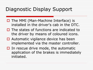 Diagnostic Display Support
 The MMI (Man-Machine Interface) is
installed in the driver's cab in the DTC.
 The states of functions are indicated to
the driver by means of coloured icons.
 Automatic vigilance device has been
implemented via the master controller.
 In rescue drive mode, the automatic
application of the brakes is immediately
initiated.
 