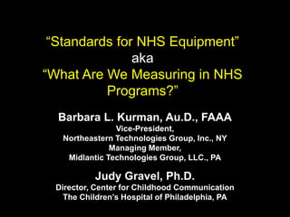 “Standards for NHS Equipment”
aka
“What Are We Measuring in NHS
Programs?”
Barbara L. Kurman, Au.D., FAAA
Vice-President,
Northeastern Technologies Group, Inc., NY
Managing Member,
Midlantic Technologies Group, LLC., PA
Judy Gravel, Ph.D.
Director, Center for Childhood Communication
The Children’s Hospital of Philadelphia, PA
 
