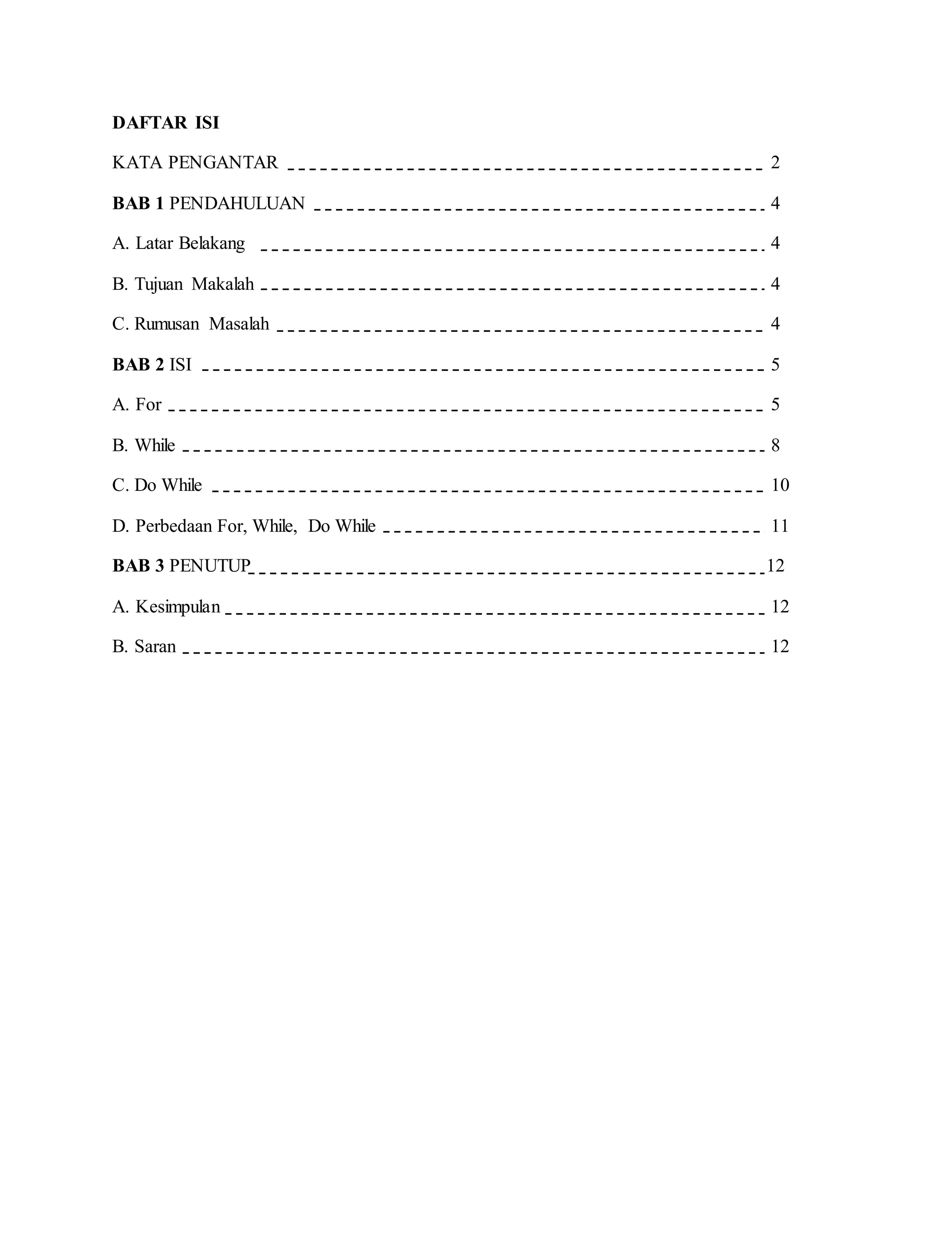 DAFTAR ISI
KATA PENGANTAR 2
BAB 1 PENDAHULUAN 4
A. Latar Belakang 4
B. Tujuan Makalah 4
C. Rumusan Masalah 4
BAB 2 ISI 5
A. For 5
B. While 8
C. Do While 10
D. Perbedaan For, While, Do While 11
BAB 3 PENUTUP 12
A. Kesimpulan 12
B. Saran 12
 