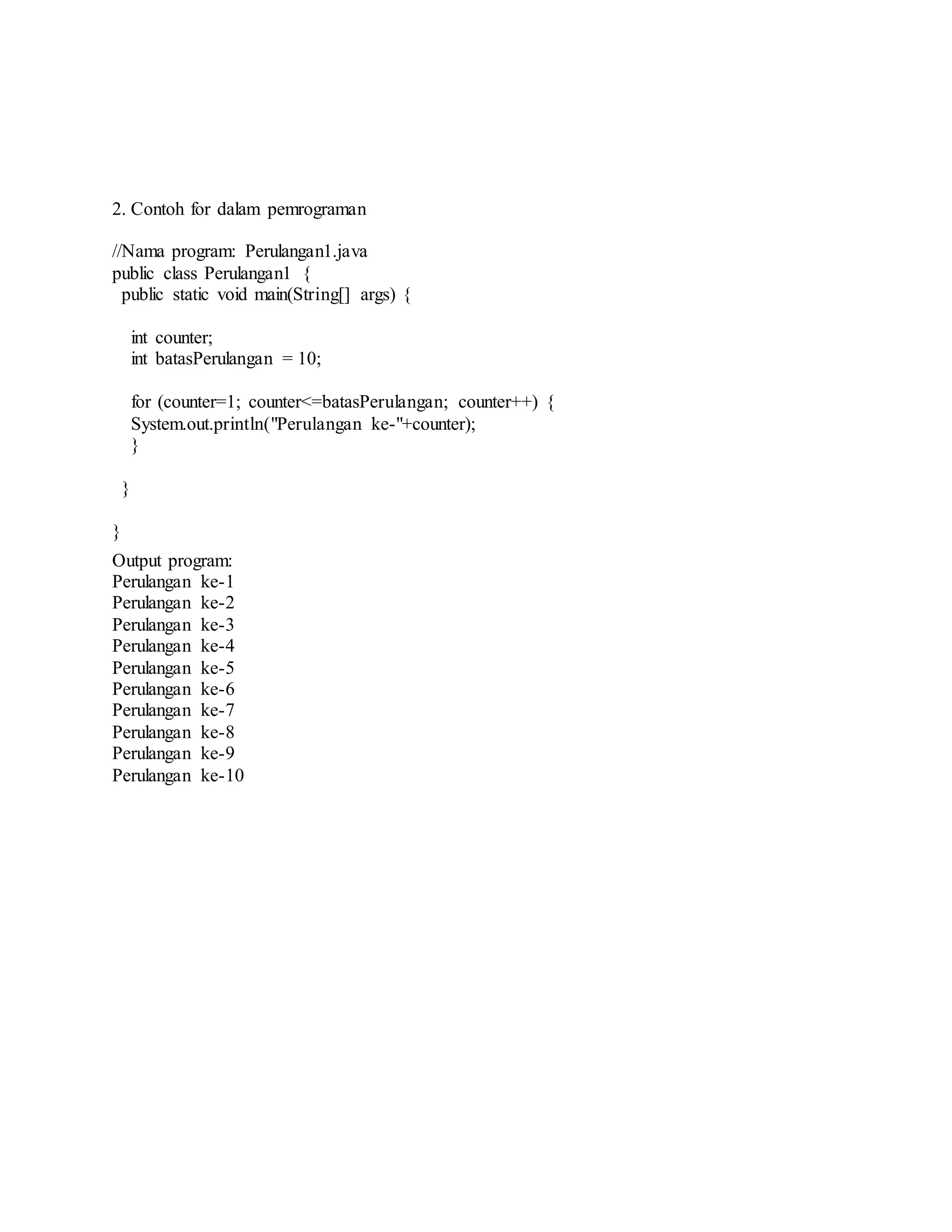 2. Contoh for dalam pemrograman
//Nama program: Perulangan1.java
public class Perulangan1 {
public static void main(String[] args) {
int counter;
int batasPerulangan = 10;
for (counter=1; counter<=batasPerulangan; counter++) {
System.out.println("Perulangan ke-"+counter);
}
}
}
Output program:
Perulangan ke-1
Perulangan ke-2
Perulangan ke-3
Perulangan ke-4
Perulangan ke-5
Perulangan ke-6
Perulangan ke-7
Perulangan ke-8
Perulangan ke-9
Perulangan ke-10
 