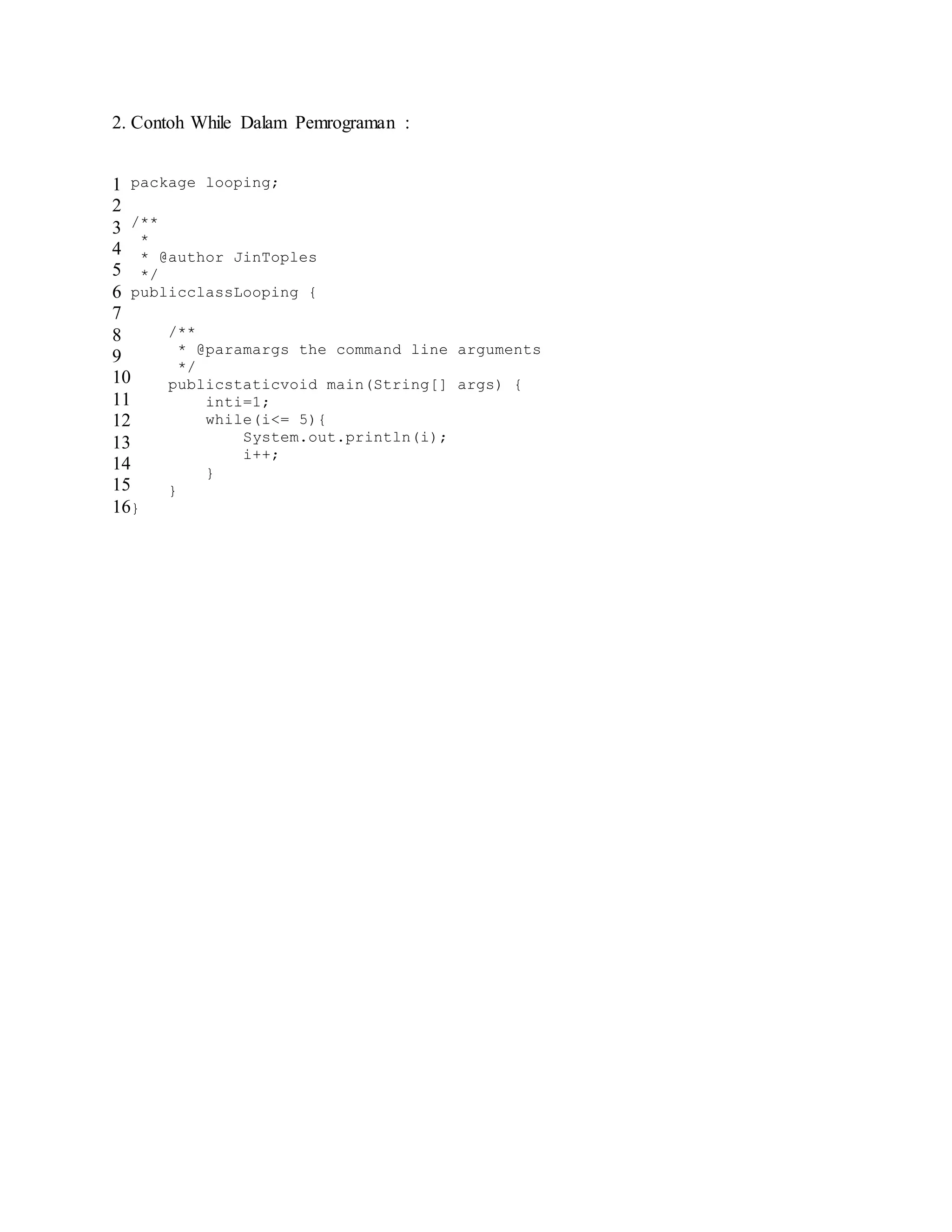 2. Contoh While Dalam Pemrograman :
1
2
3
4
5
6
7
8
9
10
11
12
13
14
15
16
package looping;
/**
*
* @author JinToples
*/
publicclassLooping {
/**
* @paramargs the command line arguments
*/
publicstaticvoid main(String[] args) {
inti=1;
while(i<= 5){
System.out.println(i);
i++;
}
}
}
 