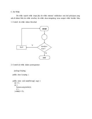 C. Do While
Do-while seperti while tetapi jika do-while minimal melakukan satu kali pekerjaan yang
ada di dalam blok do-while tersebut, do-while akan mengulang terus sampai while bernilai false.
1. Contoh do while dalam flowchart
Y
N
2. Contoh do while dalam pemrograman
package looping;
public class Looping {
public static void main(String[] args) {
int i=1;
do {
System.out.println(i);
i++;
}while(i>=5);
end
strat
Kondisi=
true ?
Do X
 