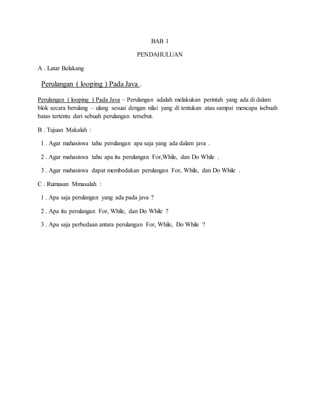 BAB 1
PENDAHULUAN
A . Latar Belakang
Perulangan ( looping ) Pada Java .
Perulangan ( looping ) Pada Java – Perulangan adalah melakukan perintah yang ada di dalam
blok secara berulang – ulang sesuai dengan nilai yang di tentukan atau sampai mencapa isebuah
batas tertentu dari sebuah perulangan tersebut.
B . Tujuan Makalah :
1 . Agar mahasiswa tahu perulangan apa saja yang ada dalam java .
2 . Agar mahasiswa tahu apa itu perulangan For,While, dan Do While .
3 . Agar mahasiswa dapat membedakan perulangan For, While, dan Do While .
C . Rumusan Mmasalah :
1 . Apa saja perulangan yang ada pada java ?
2 . Apa itu perulangan For, While, dan Do While ?
3 . Apa saja perbedaan antara perulangan For, While, Do While ?
 