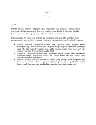 BAB 2
ISI
A. For
Struktur for pada umumnya digunakan untuk pengulangan yang banyaknya sudah diketahui
sebelumnya. Proses pengulangan akan terus berjalan selama kondisi bernilai true, dan jika
bernilai false maka proses pengulangan akan dihentikan secara otomatis.
Pada perulangan for dalam java memiliki tiga komponen yang harus kita perhatikan dalam
penggunaannya. yaitu variabel pencacah, perulangan bersyarat, dan perubah variabel pencacah.
 variabel pencacah merupakan variabel yang digunakan untuk mengatur jumlah
perulangan yang akan dilakukan oleh program. setiap program melakukan perulangan
maka nilai dari variabel pencacah akan selalu berubah dengan posisi increment atau
semakin besar atau decrement atau semakin kecil.
 perulangan bersyarat merupakan suatu persyaratan supaya program akan menjalankan
perulangan tersebut. persyaratan tersebut bisa berupa sebuah nilai atau variabel yang
telah kita definisikan sebelumnya.
 perubah variabel pencacah merupakan variabel yang bertugas untuk mengubah nilai
dalam suatu variabel selama program menjalankan perulangannya. perubahan tersebut
dapat menjadi increment atau semakin besar atau decrement atau semakin kecil.
 