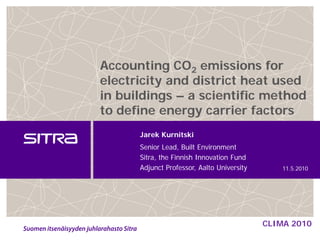 Accounting CO2 emissions for
electricity and district heat used
in buildings – a scientific method
to define energy carrier factors
      Jarek Kurnitski
      Senior Lead, Built Environment
      Sitra, the Finnish Innovation Fund
      Adjunct Professor, Aalto University       11.5.2010




                                            CLIMA 2010
 