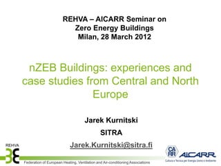 REHVA – AICARR Seminar on
                         Zero Energy Buildings
                          Milan, 28 March 2012



 nZEB Buildings: experiences and
case studies from Central and North
               Europe

                                     Jarek Kurnitski
                                              SITRA
                            Jarek.Kurnitski@sitra.fi

Federation of European Heating, Ventilation and Air-conditioning Associations
 