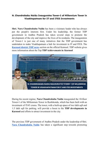 N. Chandrababu Naidu Inaugurates Tower-1 of Millennium Tower in
Visakhapatnam for IT and ITES Investments
Shri. Nara Chandrababu Naidu has been a visionary leader who has always
put the people's interests first. Under his leadership, the former TDP
government in Andhra Pradesh has taken several steps to promote the
development of the city and improve the lives of its residents. The inauguration
of Tower-1 is just one of many initiatives that the TDP government has
undertaken to make Visakhapatnam a hub for investment in IT and ITES. The
Kurnool district TDP news section on the official Kurnool. TDP website gives
more information about the Top TDPAchievements in Kurnool
During his recent regime, Nara Chandrababu Naidu inaugurated the 10-floor
Tower-1 of the Millennium Tower in Rushikonda, which has been built with an
investment of ₹145 crores. The tower, with a built-up space of two lakh sqft and
1.5 lakh sqft for parking, will provide a boost to the TDP developments in
Kurnool and efforts to attract investment in the city.
The previous TDP government of Andhra Pradesh under the leadership of Shri.
Nara Chandrababu Naidu has taken a significant step towards promoting
 