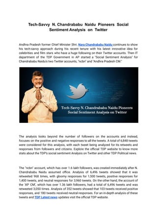 Tech-Savvy N. Chandrababu Naidu Pioneers Social
Sentiment Analysis on Twitter
Andhra Pradesh former Chief Minister Shri. Nara Chandrababu Naidu continues to show
his tech-savvy approach during his recent tenure with his latest innovative idea for
celebrities and film stars who have a huge following on their Twitter accounts. Then IT
department of the TDP Government in AP started a "Social Sentiment Analysis" for
Chandrababu Naidu's two Twitter accounts, "ncbn" and "Andhra Pradesh CM."
The analysis looks beyond the number of followers on the accounts and instead,
focuses on the positive and negative responses to all the tweets. A total of 6,848 tweets
were considered for this analysis, with each tweet being analyzed for its retweets and
responses from followers and citizens. Explore the official TDP website to know more
stats about the TDP’s social sentiment Analysis on Twitter and other TDP Political news.
The "ncbn" account, which has over 1.6 lakh followers, was created immediately after N.
Chandrababu Naidu assumed office. Analysis of 6,496 tweets showed that it was
retweeted 968 times, with gloomy responses for 1,500 tweets, positive responses for
1,400 tweets, and neutral responses for 3,960 tweets. On the other hand, the account of
the ‘AP CM’, which has over 1.36 lakh followers, had a total of 6,496 tweets and was
retweeted 3,050 times. Analysis of 352 tweets showed that 103 tweets received positive
responses, and 180 tweets received neutral responses. For an in-depth analysis of these
tweets and TDP Latest news updates visit the official TDP website.
 