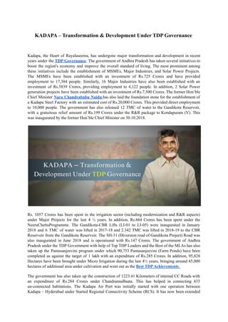 KADAPA – Transformation & Development Under TDP Governance
Kadapa, the Heart of Rayalaseema, has undergone major transformation and development in recent
years under the TDP Governance. The government of Andhra Pradesh has taken several initiatives to
boost the region's economy and improve the overall standard of living. The most prominent among
these initiatives include the establishment of MSMEs, Major Industries, and Solar Power Projects.
The MSMEs have been established with an investment of Rs.725 Crores and have provided
employment to 17,384 people. Similarly, 16 Major Industries have also been established with an
investment of Rs.5839 Crores, providing employment to 4,122 people. In addition, 2 Solar Power
generation projects have been established with an investment of Rs.7,500 Crores. The former Hon’ble
Chief Minister Nara Chandrababu Naidu has also laid the foundation stone for the establishment of
a Kadapa Steel Factory with an estimated cost of Rs.20,000 Crores. This provided direct employment
to 10,000 people. The government has also released 12 TMC of water to the Gandikota Reservoir,
with a gratuitous relief amount of Rs.199 Crores under the R&R package to Kondapuram (V). This
was inaugurated by the former Hon’ble Chief Minister on 30.10.2018.
Rs. 1057 Crores has been spent in the irrigation sector (including modernization and R&R aspects)
under Major Projects for the last 4 ½ years. In addition, Rs.664 Crores has been spent under the
NeeruChettuProgramme. The Gandikota-CBR Lifts (LI-01 to LI-05) were inaugurated in January
2018 and 6 TMC of water was lifted in 2017-18 and 2.342 TMC was lifted in 2018-19 to the CBR
Reservoir from the Gandikota Reservoir. The SH-31 (Diversion road of Gandikota Project) Road was
also inaugurated in June 2018 and is operational with Rs.147 Crores. The government of Andhra
Pradesh under the TDP Government with help of Top TDP Leaders and the Best of the MLAs has also
taken up the Pantasanjeevini program under which 90,753 Pantasanjeevini (Farm Ponds) have been
completed as against the target of 1 lakh with an expenditure of Rs.285 Crores. In addition, 95,828
Hectares have been brought under Micro Irrigation during the last 4½ years, bringing around 45,000
hectares of additional area under cultivation and went out as the Best TDPAchievements.
The government has also taken up the construction of 1223.41 Kilometers of internal CC Roads with
an expenditure of Rs.284 Crores under ChandrannaBaata. This has helped in connecting 433
un-connected habitations. The Kadapa Air Port was initially started with one operation between
Kadapa – Hyderabad under Started Regional Connectivity Scheme (RCS). It has now been extended
 