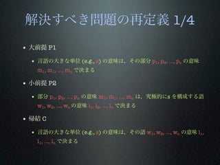 解決すべき問題の再定義 1/4
• 大前提 P1
• 言語の大きな単位 (e.g., s) の意味は，その部分 p1, p2, …, pn の意味
m1, m1, …, mn で決まる
• 小前提 P2
• 部分 p1, p2, …, pn の意味 m1, m1, …, mn は，究極的にs を構成する語
w1, w2, …, wn の意味 l1, l2, …, ln で決まる
• 帰結 C
• 言語の大きな単位 (e.g., s) の意味は，その語 w1, w2, …, wn の意味 l1,
l1, …, ln で決まる
 