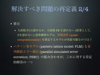 解決すべき問題の再定義 2/4
• 要点
• 大前提 P1は認めるが，小前提 P2 を認めない (結果として，
Cを認めない) 意味構築モデル，準構成性 (quasi-
compositionality) を想定するモデルが実装可能なのでは？
• パターン束モデル (pattern lattice model: PLM) と並
列擬似エラー補正 (parallel simulated error
corretion: PSEC) の組み合わせが，これに対する肯定
的解答の一つ
 