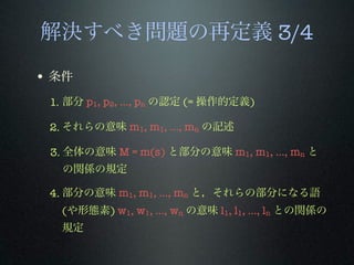 解決すべき問題の再定義 3/4
• 条件
1. 部分 p1, p2, …, pn の認定 (= 操作的定義)
2. それらの意味 m1, m1, …, mn の記述
3. 全体の意味 M = m(s) と部分の意味 m1, m1, …, mn と
の関係の規定
4. 部分の意味 m1, m1, …, mn と，それらの部分になる語
(や形態素) w1, w1, …, wn の意味 l1, l1, …, ln との関係の
規定
 