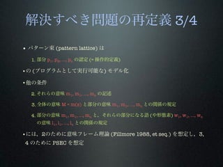 解決すべき問題の再定義 3/4
• パターン束 (pattern lattice) は
1. 部分 p1, p2, …, pn の認定 (= 操作的定義)
•の (プログラムとして実行可能な) モデル化
•他の条件
2. それらの意味 m1, m1, …, mn の記述
3. 全体の意味 M = m(s) と部分の意味 m1, m1, …, mn との関係の規定
4. 部分の意味 m1, m1, …, mn と，それらの部分になる語 (や形態素) w1, w1, …, wn
の意味 l1, l1, …, ln との関係の規定
•には，2のために意味フレーム理論 (Fillmore 1988, et seq.) を想定し，3,
4 のために PSEC を想定
 
