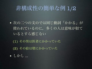非構成性の簡単な例 1/2
• 次の二つの文のでは同じ動詞「かかる」が
使われているのに，多くの人は意味が似て
いるとすら感じない
(1) その男は医者にかかっていた
(2) その絵は壁にかかっていた
• しかし ...
 