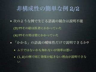 非構成性の簡単な例 2/2
• 次のような例で生じる語義の競合は説明不能
(3)??その絵は医者にかかっていた
(4)??その男は壁にかかっていた
• 「かかる」の語義の曖昧性だけで説明できるか?
• ムリではないかも知れないが効率は悪い
• (1, 2)の例で同じ効果が起きない理由が説明できな
い
 