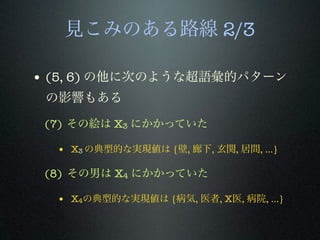 見こみのある路線 2/3
• (5, 6) の他に次のような超語彙的パターン
の影響もある
(7) その絵は X3 にかかっていた
• X3 の典型的な実現値は {壁, 廊下, 玄関, 居間, ...}
(8) その男は X4 にかかっていた
• X4の典型的な実現値は {病気, 医者, X医, 病院, ...}
 