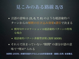見こみのある路線 3/3
• 言語の意味は (5, 6, 7, 8) のような超語彙的パ
ターンからの解釈の引き込み効果=誘引で決まる
• 慣用句やコロケーションは超語彙的パターンの特殊
な場合
• 超語彙的パターン非線型表現 (池原 2009)
• それらで決まっていない “ 間” の部分が語の意
味で “埋め” られる
池原悟 (2009). 非線形言語モデルによる自然言語処理―基礎と応用. 岩波書店.
 